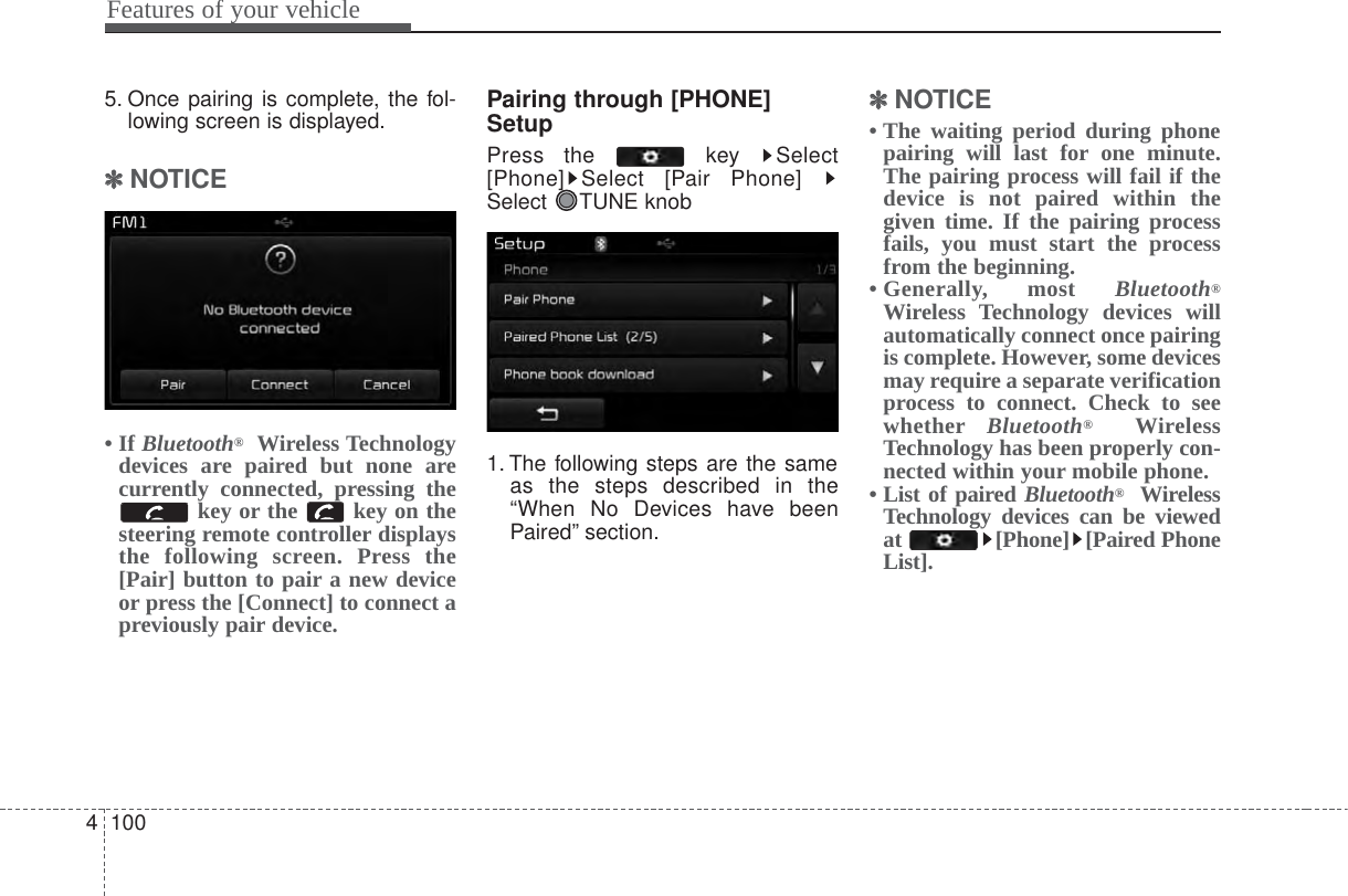 Features of your vehicle10045. Once pairing is complete, the fol-lowing screen is displayed.✽✽NOTICE • If Bluetooth®Wireless Technologydevices are paired but none arecurrently connected, pressing thekey or the  key on thesteering remote controller displaysthe following screen. Press the[Pair] button to pair a new deviceor press the [Connect] to connect apreviously pair device.Pairing through [PHONE]SetupPress the  key  Select[Phone] Select [Pair Phone] Select TUNE knob1. The following steps are the sameas the steps described in the“When No Devices have beenPaired” section.✽✽NOTICE • The waiting period during phonepairing will last for one minute.The pairing process will fail if thedevice is not paired within thegiven time. If the pairing processfails, you must start the processfrom the beginning.• Generally,  most  Bluetooth®Wireless Technology devices willautomatically connect once pairingis complete. However, some devicesmay require a separate verificationprocess to connect. Check to seewhether Bluetooth®WirelessTechnology has been properly con-nected within your mobile phone.• List of paired Bluetooth®WirelessTechnology devices can be viewedat [Phone] [Paired PhoneList].