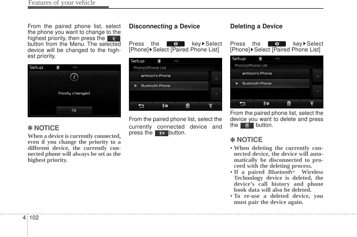 Features of your vehicle1024From the paired phone list, selectthe phone you want to change to thehighest priority, then press the button from the Menu. The selecteddevice will be changed to the high-est priority.✽✽NOTICE When a device is currently connected,even if you change the priority to adifferent device, the currently con-nected phone will always be set as thehighest priority.Disconnecting a DevicePress the  key Select[Phone] Select [Paired Phone List]From the paired phone list, select thecurrently connected device andpress the  button.Deleting a DevicePress the  key Select[Phone] Select [Paired Phone List]From the paired phone list, select thedevice you want to delete and pressthe button.✽✽NOTICE • When deleting the currently con-nected device, the device will auto-matically be disconnected to pro-ceed with the deleting process.• If a paired Bluetooth®WirelessTechnology device is deleted, thedevice’s call history and phonebook data will also be deleted.• To re-use a deleted device, youmust pair the device again.