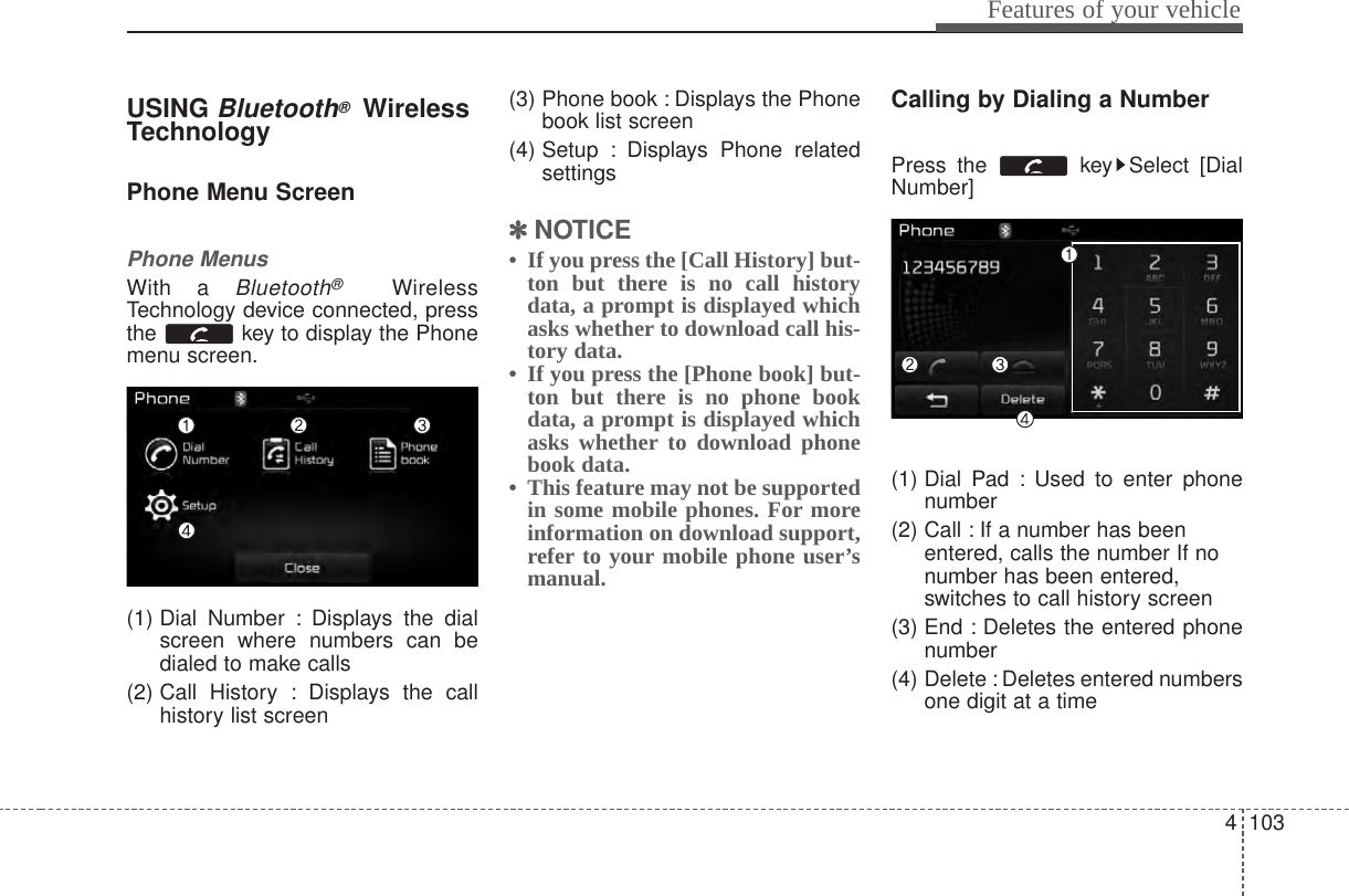 4 103Features of your vehicleUSING Bluetooth®WirelessTechnologyPhone Menu ScreenPhone MenusWith a Bluetooth®WirelessTechnology device connected, pressthe  key to display the Phonemenu screen.(1) Dial Number : Displays the dialscreen where numbers can bedialed to make calls(2) Call History : Displays the callhistory list screen(3) Phone book : Displays the Phonebook list screen(4) Setup : Displays Phone relatedsettings✽✽NOTICE • If you press the [Call History] but-ton but there is no call historydata, a prompt is displayed whichasks whether to download call his-tory data.• If you press the [Phone book] but-ton but there is no phone bookdata, a prompt is displayed whichasks whether to download phonebook data. • This feature may not be supportedin some mobile phones. For moreinformation on download support,refer to your mobile phone user’smanual.Calling by Dialing a NumberPress the  key Select [DialNumber](1) Dial Pad : Used to enter phonenumber(2) Call : If a number has beenentered, calls the number If nonumber has been entered,switches to call history screen(3) End : Deletes the entered phonenumber(4) Delete : Deletes entered numbersone digit at a time