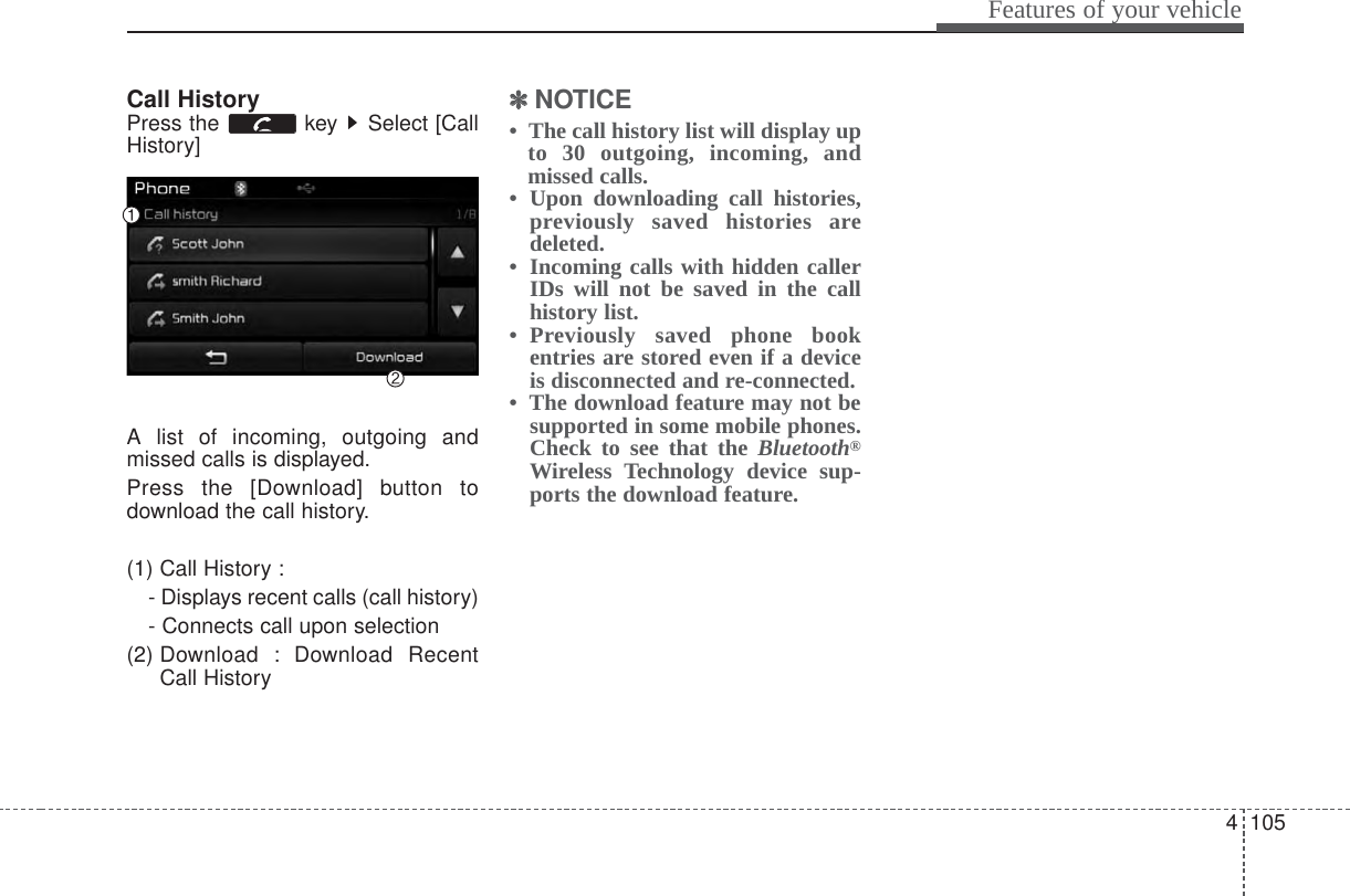 4 105Features of your vehicleCall HistoryPress the  key  Select [CallHistory]A list of incoming, outgoing andmissed calls is displayed.Press the [Download] button todownload the call history.(1) Call History :- Displays recent calls (call history)- Connects call upon selection(2) Download : Download RecentCall History✽✽NOTICE •  The call history list will display upto 30 outgoing, incoming, andmissed calls.•  Upon downloading call histories,previously saved histories aredeleted. •  Incoming calls with hidden callerIDs will not be saved in the callhistory list.•  Previously saved phone bookentries are stored even if a deviceis disconnected and re-connected. •  The download feature may not besupported in some mobile phones.Check to see that the Bluetooth®Wireless Technology device sup-ports the download feature.