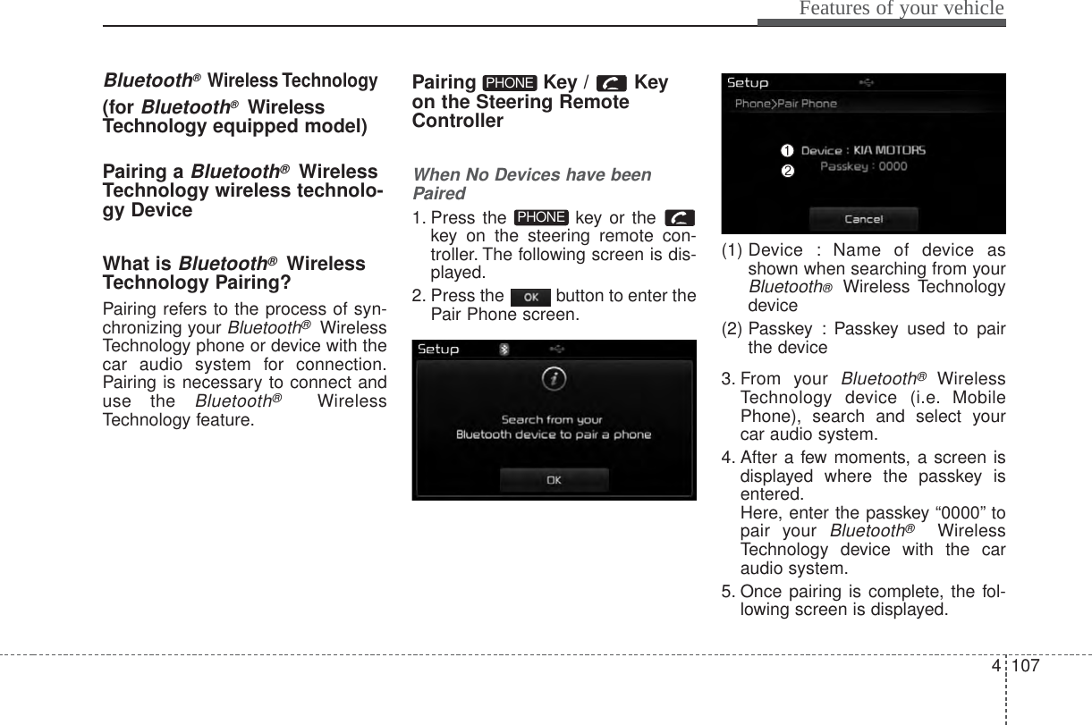 4 107Features of your vehicleBluetooth® Wireless Technology(for Bluetooth®WirelessTechnology equipped model)Pairing a Bluetooth®WirelessTechnology wireless technolo-gy DeviceWhat is Bluetooth®WirelessTechnology Pairing?Pairing refers to the process of syn-chronizing your Bluetooth®WirelessTechnology phone or device with thecar audio system for connection.Pairing is necessary to connect anduse the Bluetooth®WirelessTechnology feature.Pairing Key / Keyon the Steering RemoteControllerWhen No Devices have beenPaired1. Press the  key or the key on the steering remote con-troller. The following screen is dis-played.2. Press the  button to enter thePair Phone screen.(1) Device : Name of device asshown when searching from yourBluetooth®  Wireless Technologydevice(2) Passkey : Passkey used to pairthe device3. From your Bluetooth®WirelessTechnology device (i.e. MobilePhone), search and select yourcar audio system.4. After a few moments, a screen isdisplayed where the passkey isentered.Here, enter the passkey “0000” topair your Bluetooth®WirelessTechnology device with the caraudio system.5. Once pairing is complete, the fol-lowing screen is displayed.PHONEPHONE