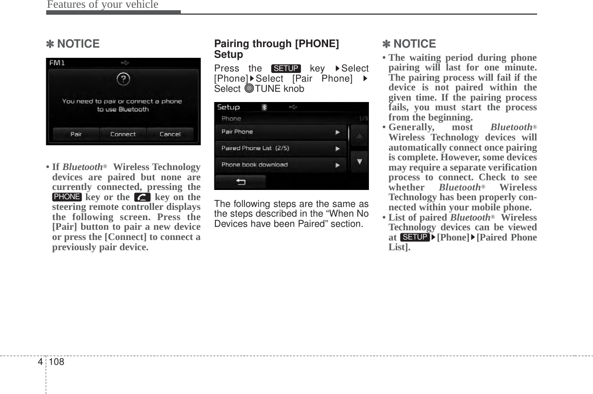 Features of your vehicle1084✽✽NOTICE • If Bluetooth®Wireless Technologydevices are paired but none arecurrently connected, pressing thekey or the  key on thesteering remote controller displaysthe following screen. Press the[Pair] button to pair a new deviceor press the [Connect] to connect apreviously pair device.Pairing through [PHONE]SetupPress the  key  Select[Phone] Select [Pair Phone] Select TUNE knobThe following steps are the same asthe steps described in the “When NoDevices have been Paired” section.✽✽NOTICE • The waiting period during phonepairing will last for one minute.The pairing process will fail if thedevice is not paired within thegiven time. If the pairing processfails, you must start the processfrom the beginning.• Generally,  most  Bluetooth®Wireless Technology devices willautomatically connect once pairingis complete. However, some devicesmay require a separate verificationprocess to connect. Check to seewhether Bluetooth®WirelessTechnology has been properly con-nected within your mobile phone.• List of paired Bluetooth®WirelessTechnology devices can be viewedat [Phone] [Paired PhoneList].SETUP SETUP PHONE