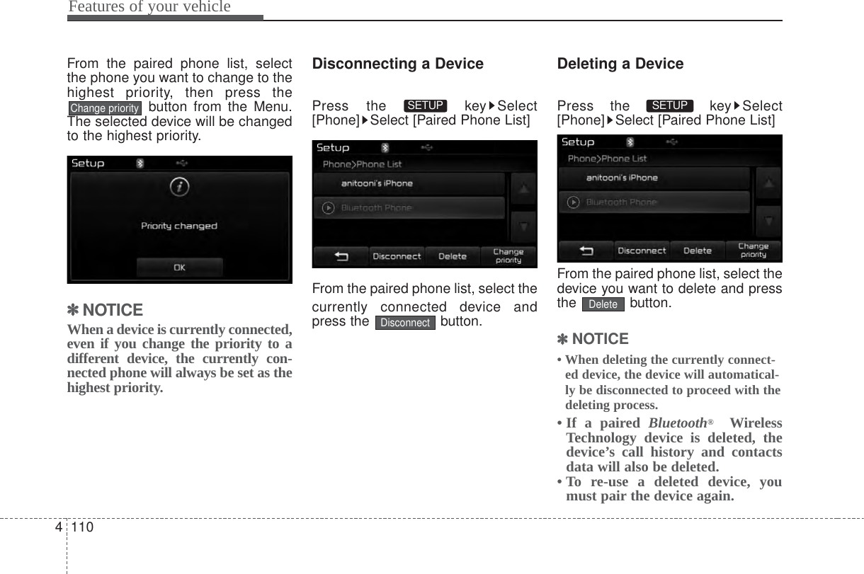 Features of your vehicle1104From the paired phone list, selectthe phone you want to change to thehighest priority, then press thebutton from the Menu.The selected device will be changedto the highest priority.✽✽NOTICE When a device is currently connected,even if you change the priority to adifferent device, the currently con-nected phone will always be set as thehighest priority.Disconnecting a DevicePress the  key Select[Phone] Select [Paired Phone List]From the paired phone list, select thecurrently connected device andpress the  button.Deleting a DevicePress the  key Select[Phone] Select [Paired Phone List]From the paired phone list, select thedevice you want to delete and pressthe button.✽✽NOTICE • When deleting the currently connect-ed device, the device will automatical-ly be disconnected to proceed with thedeleting process.• If a paired Bluetooth®WirelessTechnology device is deleted, thedevice’s call history and contactsdata will also be deleted.• To re-use a deleted device, youmust pair the device again.DeleteSETUP DisconnectSETUP Change priority