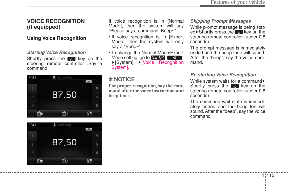 4 115Features of your vehicleVOICE RECOGNITION(if equipped)Using Voice RecognitionStarting Voice RecognitionShortly press the  key on thesteering remote controller .Say acommandIf voice recognition is in [NormalMode], then the system will say“Please say a command. Beep~”• If voice recognition is in [ExpertMode], then the system will onlysay a “Beep~”• To change the Normal Mode/ExpertMode setting, go to  ()[System]  [Voice RecognitionSystem].✽✽NOTICE For proper recognition, say the com-mand after the voice instruction andbeep tone.Skipping Prompt MessagesWhile prompt message is being stat-ed Shortly press the  key on thesteering remote controller (under 0.8seconds)The prompt message is immediatelyended and the beep tone will sound.After the “beep”, say the voice com-mand.Re-starting Voice RecognitionWhile system waits for a commandShortly press the  key on thesteering remote controller (under 0.8seconds)The command wait state is immedi-ately ended and the beep ton willsound. After the “beep”, say the voicecommand.SETUP 