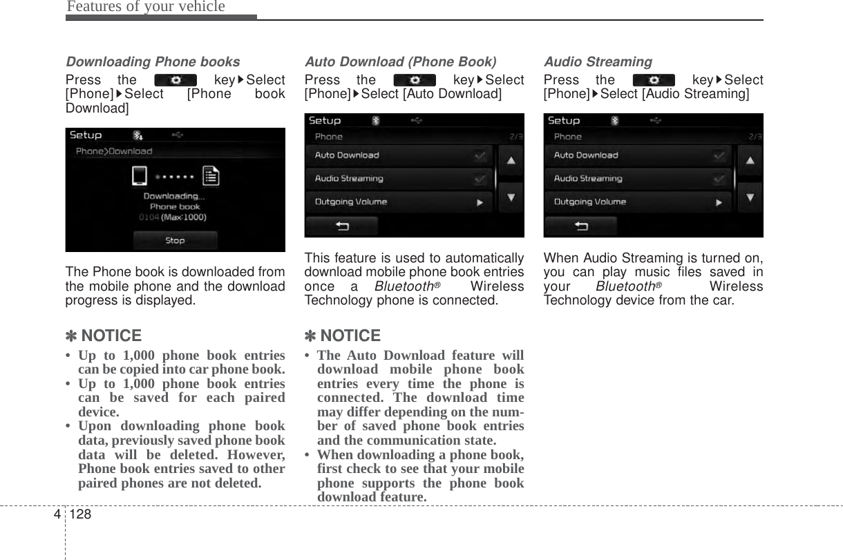 Features of your vehicle1284Downloading Phone booksPress the  key Select[Phone] Select [Phone bookDownload]The Phone book is downloaded fromthe mobile phone and the downloadprogress is displayed.✽✽NOTICE •  Up to 1,000 phone book entriescan be copied into car phone book.•  Up to 1,000 phone book entriescan be saved for each paireddevice. •  Upon downloading phone bookdata, previously saved phone bookdata will be deleted. However,Phone book entries saved to otherpaired phones are not deleted.Auto Download (Phone Book)Press the  key Select[Phone] Select [Auto Download]This feature is used to automaticallydownload mobile phone book entriesonce a Bluetooth®WirelessTechnology phone is connected.✽✽NOTICE • The Auto Download feature willdownload mobile phone bookentries every time the phone isconnected. The download timemay differ depending on the num-ber of saved phone book entriesand the communication state.•  When downloading a phone book,first check to see that your mobilephone supports the phone bookdownload feature.Audio StreamingPress the  key Select[Phone] Select [Audio Streaming]When Audio Streaming is turned on,you can play music files saved inyour Bluetooth®WirelessTechnology device from the car.