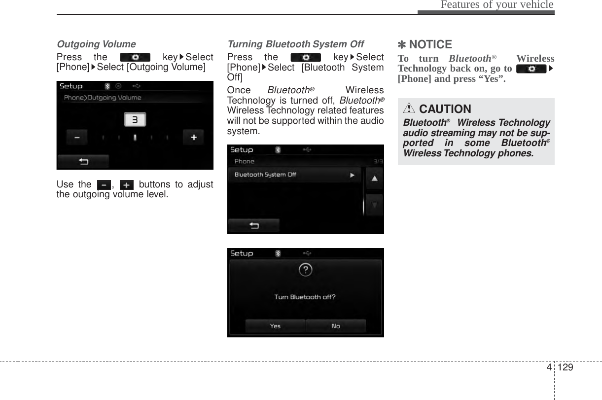 4 129Features of your vehicleOutgoing VolumePress the  key Select[Phone] Select [Outgoing Volume]Use the  ,  buttons to adjustthe outgoing volume level.Turning Bluetooth System OffPress the  key Select[Phone] Select [Bluetooth SystemOff]Once Bluetooth®WirelessTechnology is turned off, Bluetooth®Wireless Technology related featureswill not be supported within the audiosystem.✽✽NOTICE To turn Bluetooth®WirelessTechnology back on, go to [Phone] and press “Yes”.CAUTIONBluetooth®Wireless Technologyaudio streaming may not be sup-ported in some Bluetooth®Wireless Technology phones.