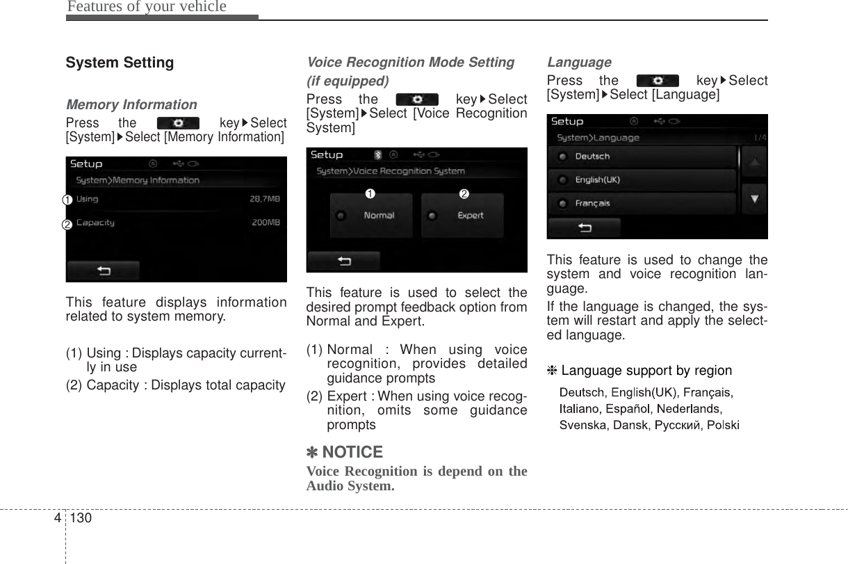 Features of your vehicle1304System SettingMemory InformationPress the  key Select[System] Select [Memory Information]This feature displays informationrelated to system memory.(1) Using : Displays capacity current-ly in use(2) Capacity : Displays total capacityVoice Recognition Mode Setting(if equipped)Press the  key Select[System] Select [Voice RecognitionSystem]This feature is used to select thedesired prompt feedback option fromNormal and Expert.(1) Normal  : When using voicerecognition, provides detailedguidance prompts(2) Expert : When using voice recog-nition, omits some guidanceprompts✽✽NOTICE Voice Recognition is depend on theAudio System.LanguagePress the  key Select[System] Select [Language]This feature is used to change thesystem and voice recognition lan-guage.If the language is changed, the sys-tem will restart and apply the select-ed language.❈ Language support by region