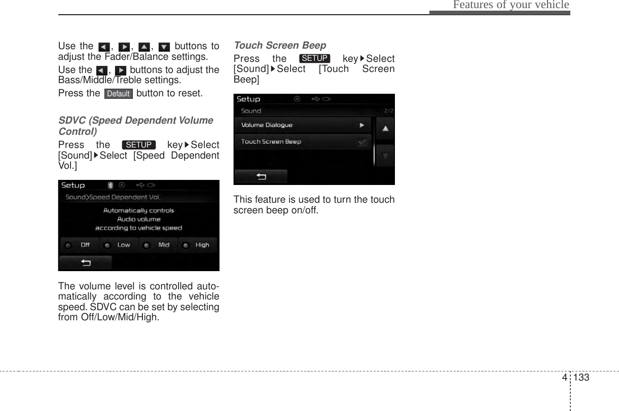 4 133Features of your vehicleUse the , , ,  buttons toadjust the Fader/Balance settings.Use the  ,  buttons to adjust theBass/Middle/Treble settings.Press the  button to reset.SDVC (Speed Dependent VolumeControl)Press the  key Select[Sound] Select [Speed DependentVol.]The volume level is controlled auto-matically according to the vehiclespeed. SDVC can be set by selectingfrom Off/Low/Mid/High.Touch Screen BeepPress the  key Select[Sound] Select [Touch ScreenBeep]This feature is used to turn the touchscreen beep on/off.SETUP SETUP Default