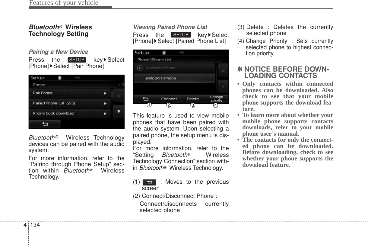 Features of your vehicle1344Bluetooth®WirelessTechnology SettingPairing a New DevicePress the  key Select[Phone] Select [Pair Phone]Bluetooth®Wireless Technologydevices can be paired with the audiosystem.For more information, refer to the“Pairing through Phone Setup” sec-tion within Bluetooth®WirelessTechnology.Viewing Paired Phone ListPress the  key Select[Phone] Select [Paired Phone List]This feature is used to view mobilephones that have been paired withthe audio system. Upon selecting apaired phone, the setup menu is dis-played.For more information, refer to the“Setting Bluetooth®WirelessTechnology Connection” section with-in Bluetooth®Wireless Technology.(1)  : Moves to the previousscreen(2) Connect/Disconnect Phone :Connect/disconnects currentlyselected phone(3) Delete : Deletes the currentlyselected phone(4) Change Priority : Sets currentlyselected phone to highest connec-tion priority✽✽NOTICE BEFORE DOWN-LOADING CONTACTS • Only contacts within connectedphones can be downloaded. Alsocheck to see that your mobilephone supports the download fea-ture.•  To learn more about whether yourmobile phone supports contactsdownloads, refer to your mobilephone user’s manual.•  The contacts for only the connect-ed phone can be downloaded.Before downloading, check to seewhether your phone supports thedownload feature.SETUP SETUP 