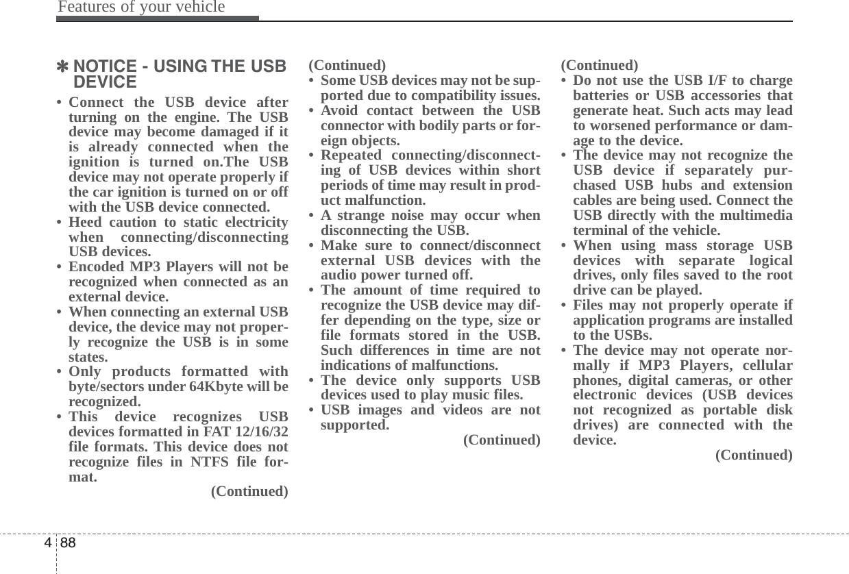 Features of your vehicle884✽NOTICE - USING THE USBDEVICE• Connect the USB device afterturning on the engine. The USBdevice may become damaged if itis already connected when theignition is turned on.The USBdevice may not operate properly ifthe car ignition is turned on or offwith the USB device connected.• Heed caution to static electricitywhen connecting/disconnectingUSB devices.• Encoded MP3 Players will not berecognized when connected as anexternal device.• When connecting an external USBdevice, the device may not proper-ly recognize the USB is in somestates.• Only products formatted withbyte/sectors under 64Kbyte will berecognized.• This device recognizes USBdevices formatted in FAT 12/16/32file formats. This device does notrecognize files in NTFS file for-mat. (Continued)(Continued)• Some USB devices may not be sup-ported due to compatibility issues.• Avoid contact between the USBconnector with bodily parts or for-eign objects.• Repeated connecting/disconnect-ing of USB devices within shortperiods of time may result in prod-uct malfunction.• A strange noise may occur whendisconnecting the USB.• Make sure to connect/disconnectexternal USB devices with theaudio power turned off.• The amount of time required torecognize the USB device may dif-fer depending on the type, size orfile formats stored in the USB.Such differences in time are notindications of malfunctions.• The device only supports USBdevices used to play music files.• USB images and videos are notsupported. (Continued)(Continued)• Do not use the USB I/F to chargebatteries or USB accessories thatgenerate heat. Such acts may leadto worsened performance or dam-age to the device.• The device may not recognize theUSB device if separately pur-chased USB hubs and extensioncables are being used. Connect theUSB directly with the multimediaterminal of the vehicle.• When using mass storage USBdevices with separate logicaldrives, only files saved to the rootdrive can be played.• Files may not properly operate ifapplication programs are installedto the USBs.• The device may not operate nor-mally if MP3 Players, cellularphones, digital cameras, or otherelectronic devices (USB devicesnot recognized as portable diskdrives) are connected with thedevice. (Continued)