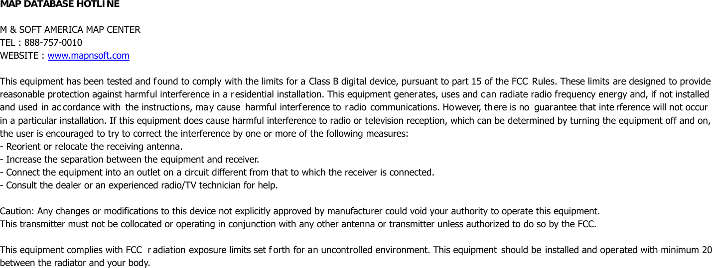 MAP DATABASE HOTLINE  M &amp; SOFT AMERICA MAP CENTER TEL : 888-757-0010 WEBSITE : www.mapnsoft.com  This equipment has been tested and found to comply with the limits for a Class B digital device, pursuant to part 15 of the FCC  Rules. These limits are designed to provide reasonable protection against harmful interference in a residential installation. This equipment generates, uses and can radiate radio frequency energy and, if not installed and used in ac cordance with the instructions, may cause harmful interference to radio communications. However, there is no  guarantee that inte rference will not occur     in a particular installation. If this equipment does cause harmful interference to radio or television reception, which can be determined by turning the equipment off and on, the user is encouraged to try to correct the interference by one or more of the following measures: - Reorient or relocate the receiving antenna. - Increase the separation between the equipment and receiver. - Connect the equipment into an outlet on a circuit different from that to which the receiver is connected. - Consult the dealer or an experienced radio/TV technician for help.  Caution: Any changes or modifications to this device not explicitly approved by manufacturer could void your authority to operate this equipment. This transmitter must not be collocated or operating in conjunction with any other antenna or transmitter unless authorized to do so by the FCC.  This equipment complies with FCC  r adiation exposure limits set f orth for an uncontrolled environment. This equipment should be installed and operated with minimum 20  between the radiator and your body.     