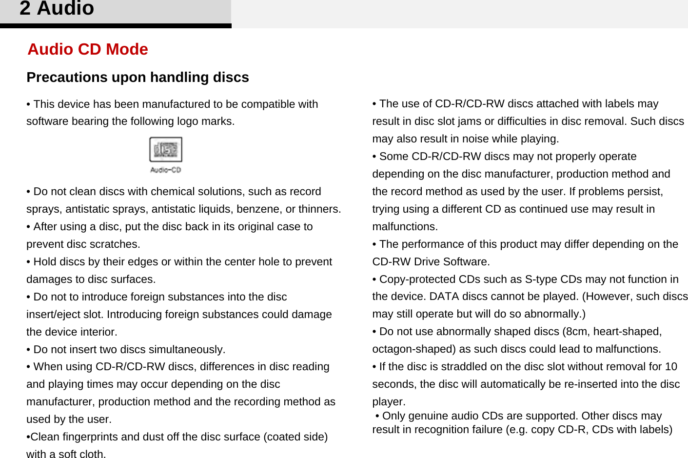 Precautions upon handling discs• This device has been manufactured to be compatible with software bearing the following logo marks. • Do not clean discs with chemical solutions, such as record sprays, antistatic sprays, antistatic liquids, benzene, or thinners.• After using a disc, put the disc back in its original case to prevent disc scratches.• Hold discs by their edges or within the center hole to prevent damages to disc surfaces. • Do not to introduce foreign substances into the disc insert/eject slot. Introducing foreign substances could damage the device interior.•Do not insert two discs simultaneously.• When using CD-R/CD-RW discs, differences in disc reading and playing times may occur depending on the disc manufacturer, production method and the recording method as used by the user. •Clean fingerprints and dust off the disc surface (coated side) with a soft cloth.• The use of CD-R/CD-RW discs attached with labels may result in disc slot jams or difficulties in disc removal. Such discs may also result in noise while playing. • Some CD-R/CD-RW discs may not properly operate depending on the disc manufacturer, production method and the record method as used by the user. If problems persist, trying using a different CD as continued use may result in malfunctions. • The performance of this product may differ depending on the CD-RW Drive Software. • Copy-protected CDs such as S-type CDs may not function in the device. DATA discs cannot be played. (However, such discs may still operate but will do so abnormally.)• Do not use abnormally shaped discs (8cm, heart-shaped, octagon-shaped) as such discs could lead to malfunctions.• If the disc is straddled on the disc slot without removal for 10 seconds, the disc will automatically be re-inserted into the disc player. • Only genuine audio CDs are supported. Other discs may result in recognition failure (e.g. copy CD-R, CDs with labels)Audio CD Mode2 Audio