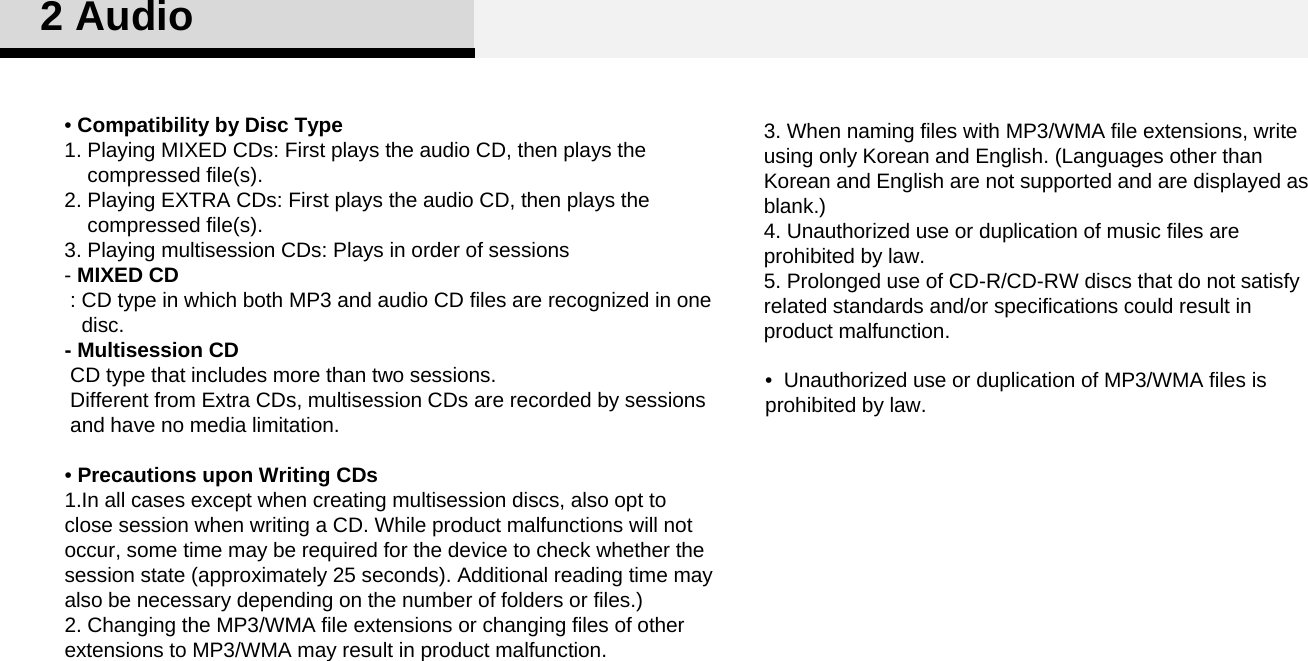 3. When naming files with MP3/WMA file extensions, write using only Korean and English. (Languages other than Korean and English are not supported and are displayed as blank.) 4. Unauthorized use or duplication of music files are prohibited by law. 5. Prolonged use of CD-R/CD-RW discs that do not satisfy related standards and/or specifications could result in product malfunction. •Compatibility by Disc Type 1. Playing MIXED CDs: First plays the audio CD, then plays the compressed file(s).2. Playing EXTRA CDs: First plays the audio CD, then plays the compressed file(s).3. Playing multisession CDs: Plays in order of sessions -MIXED CD: CD type in which both MP3 and audio CD files are recognized in one   disc. - Multisession CDCD type that includes more than two sessions. Different from Extra CDs, multisession CDs are recorded by sessions   and have no media limitation. •Precautions upon Writing CDs1.In all cases except when creating multisession discs, also opt to close session when writing a CD. While product malfunctions will not occur, some time may be required for the device to check whether the session state (approximately 25 seconds). Additional reading time may also be necessary depending on the number of folders or files.)2. Changing the MP3/WMA file extensions or changing files of other extensions to MP3/WMA may result in product malfunction. 2 Audio•  Unauthorized use or duplication of MP3/WMA files is prohibited by law. 