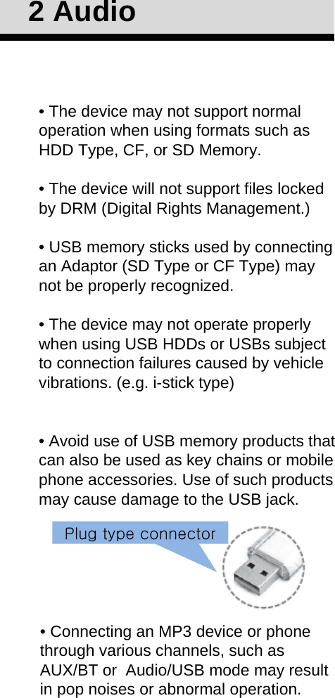 • The device may not support normal operation when using formats such as HDD Type, CF, or SD Memory.• The device will not support files locked by DRM (Digital Rights Management.)• USB memory sticks used by connecting an Adaptor (SD Type or CF Type) may not be properly recognized.• The device may not operate properly when using USB HDDs or USBs subject to connection failures caused by vehicle vibrations. (e.g. i-stick type)• Avoid use of USB memory products that can also be used as key chains or mobile phone accessories. Use of such products may cause damage to the USB jack.2 Audio• Connecting an MP3 device or phone through various channels, such as AUX/BT or  Audio/USB mode may result in pop noises or abnormal operation.Plug type connector