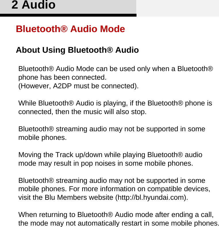 About Using Bluetooth® Audio2 AudioBluetooth® Audio ModeBluetooth® Audio Mode can be used only when a Bluetooth® phone has been connected.(However, A2DP must be connected).While Bluetooth® Audio is playing, if the Bluetooth® phone is connected, then the music will also stop.Bluetooth® streaming audio may not be supported in some mobile phones.Moving the Track up/down while playing Bluetooth® audio mode may result in pop noises in some mobile phones. Bluetooth® streaming audio may not be supported in some mobile phones. For more information on compatible devices, visit the Blu Members website (http://bl.hyundai.com). When returning to Bluetooth® Audio mode after ending a call, the mode may not automatically restart in some mobile phones.