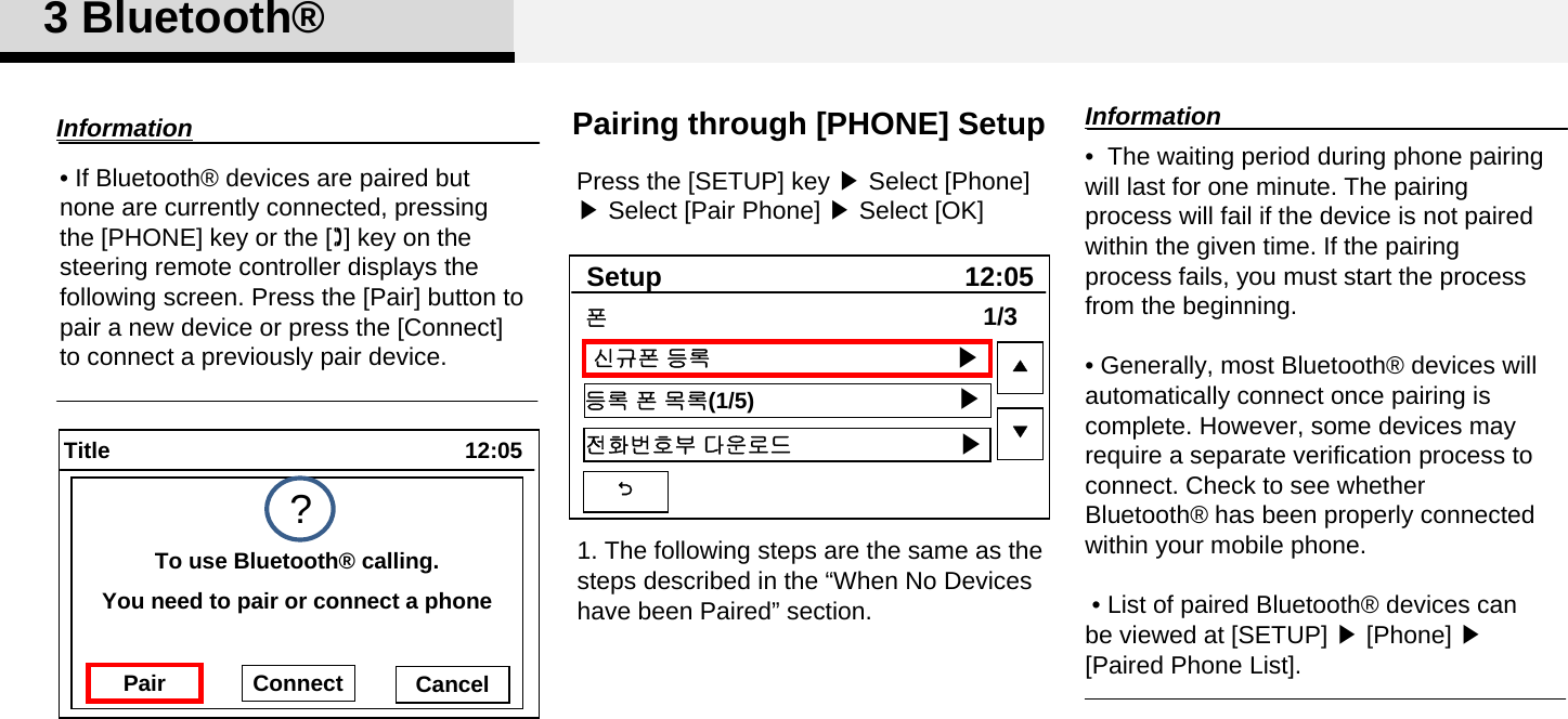 3 Bluetooth®Pairing through [PHONE] SetupPress the [SETUP] key ▶Select [Phone] ▶Select [Pair Phone] ▶Select [OK]•  The waiting period during phone pairing will last for one minute. The pairing process will fail if the device is not paired within the given time. If the pairing process fails, you must start the process from the beginning.• Generally, most Bluetooth® devices will automatically connect once pairing is complete. However, some devices may  require a separate verification process to connect. Check to see whether Bluetooth® has been properly connected within your mobile phone.• List of paired Bluetooth® devices can be viewed at [SETUP] ▶[Phone] ▶ [Paired Phone List].Information• If Bluetooth® devices are paired but none are currently connected, pressing the [PHONE] key or the [] key on the steering remote controller displays the following screen. Press the [Pair] button to pair a new device or press the [Connect] to connect a previously pair device. Information12:05TitleYou need to pair or connect a phoneTo use Bluetooth® calling.Pair Connect Cancel?12:05Setup신규폰 등록등록 폰 목록(1/5)전화번호부 다운로드1/3▲▼폰▶▶▶1. The following steps are the same as the steps described in the “When No Devices have been Paired” section. 