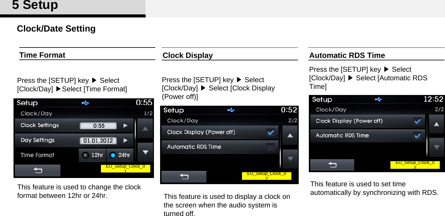 Clock/Date Setting5SetupClock DisplayPress the [SETUP] key ▶Select [Clock/Day] ▶Select [Clock Display (Power off)]This feature is used to display a clock on the screen when the audio system is turned off. Time FormatPress the [SETUP] key ▶Select [Clock/Day] ▶Select [Time Format]Automatic RDS TimePress the [SETUP] key ▶Select [Clock/Day] ▶Select [Automatic RDS Time]This feature is used to set time automatically by synchronizing with RDS.EU_Setup_Clock_0 1EU_Setup_Clock_0 2EU_Setup_Clock_0 3This feature is used to change the clock format between 12hr or 24hr.
