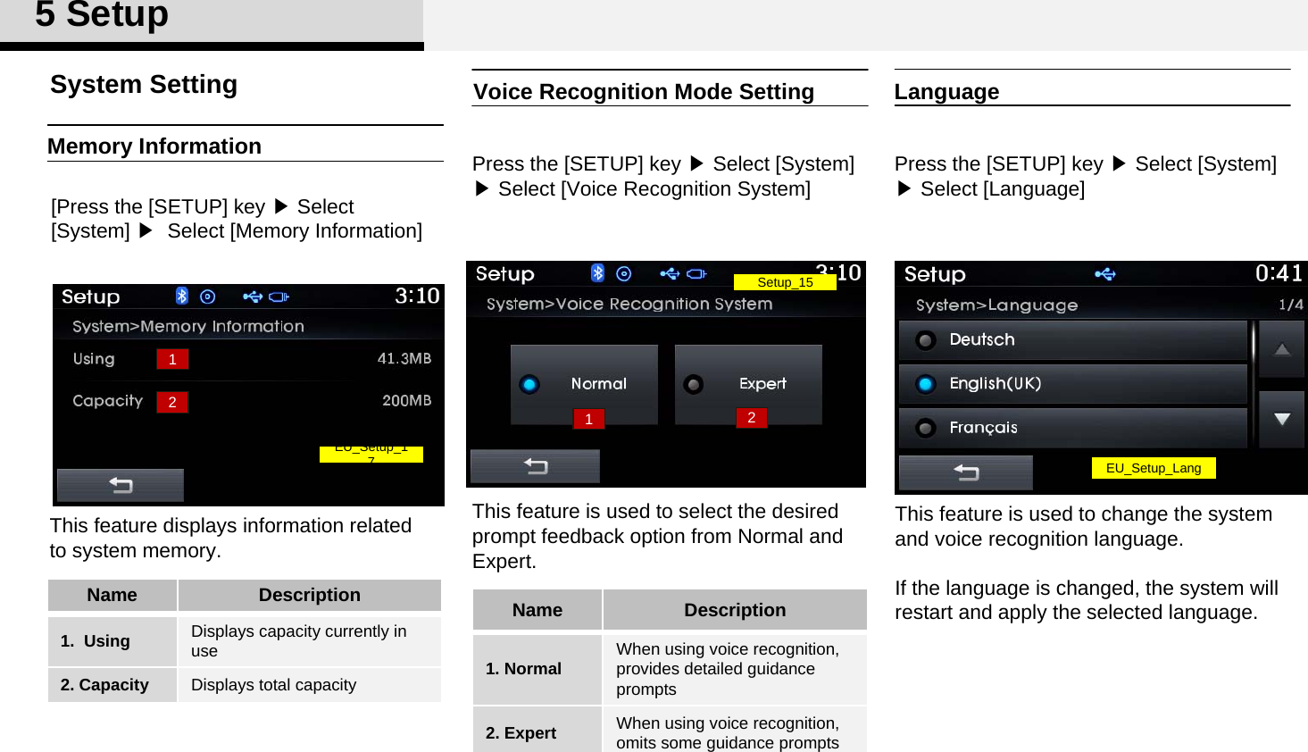 Voice Recognition Mode SettingPress the [SETUP] key ▶Select [System] ▶Select [Voice Recognition System]This feature is used to select the desired  prompt feedback option from Normal and Expert. Memory Information[Press the [SETUP] key ▶Select [System] ▶ Select [Memory Information]This feature displays information related to system memory. System Setting5SetupName Description1. Normal When using voice recognition, provides detailed guidance prompts2. Expert When using voice recognition, omits some guidance prompts Name Description1.  Using Displays capacity currently in use2. Capacity Displays total capacity12Setup_1512EU_Setup_1 7LanguagePress the [SETUP] key ▶Select [System] ▶Select [Language]This feature is used to change the system and voice recognition language. If the language is changed, the system will restart and apply the selected language.EU_Setup_Lang