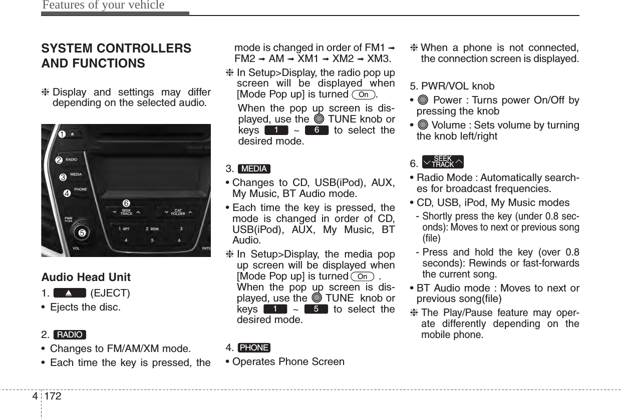 Features of your vehicle1724SYSTEM CONTROLLERSAND FUNCTIONS❈Display and settings may differdepending on the selected audio.Audio Head Unit1. (EJECT)• Ejects the disc.2.• Changes to FM/AM/XM mode.• Each time the key is pressed, themode is changed in order of FM1 ➟FM2 ➟AM ➟XM1 ➟XM2 ➟XM3.❈In Setup&gt;Display, the radio pop upscreen will be displayed when[Mode Pop up] is turned  .When the pop up screen is dis-played, use the  TUNE knob orkeys ~ to select thedesired mode.3.• Changes to CD, USB(iPod), AUX,My Music, BT Audio mode.• Each time the key is pressed, themode is changed in order of CD,USB(iPod), AUX, My Music, BTAudio.❈In Setup&gt;Display, the media popup screen will be displayed when[Mode Pop up] is turned   .When the pop up screen is dis-played, use the  TUNE  knob orkeys ~ to select thedesired mode.4.• Operates Phone Screen❈When a phone is not connected,the connection screen is displayed.5. PWR/VOL knob•  Power : Turns power On/Off bypressing the knob•  Volume : Sets volume by turningthe knob left/right6.• Radio Mode : Automatically search-es for broadcast frequencies.• CD, USB, iPod, My Music modes- Shortly press the key (under 0.8 sec-onds): Moves to next or previous song(file)- Press and hold the key (over 0.8seconds): Rewinds or fast-forwardsthe current song.• BT Audio mode : Moves to next orprevious song(file)❈ The Play/Pause feature may oper-ate differently depending on themobile phone.SEEKTRACKPHONE51 OnMEDIA61 OnRADIO