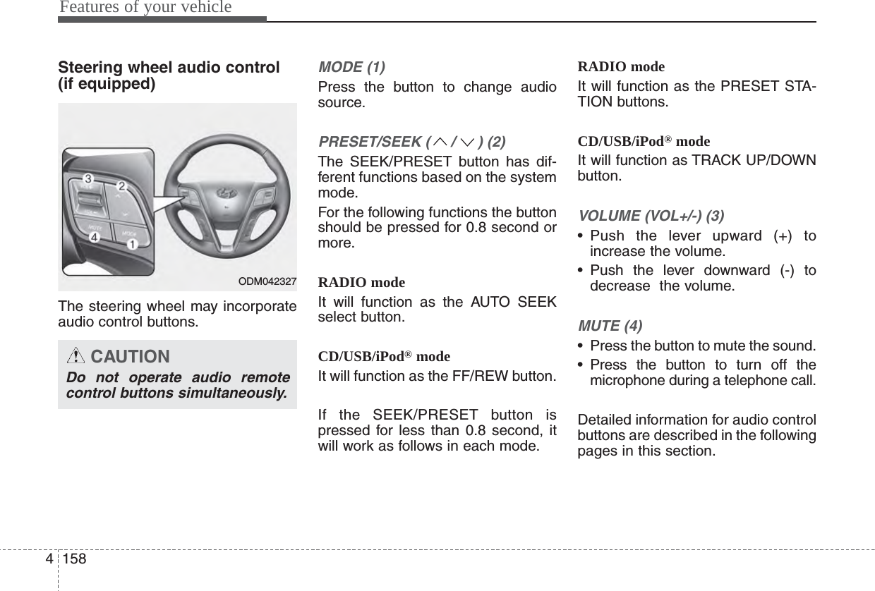 Features of your vehicle1584Steering wheel audio control (if equipped) The steering wheel may incorporateaudio control buttons.MODE (1)Press the button to change audiosource.PRESET/SEEK ( / ) (2)The SEEK/PRESET button has dif-ferent functions based on the systemmode.For the following functions the buttonshould be pressed for 0.8 second ormore.RADIO modeIt will function as the AUTO SEEKselect button.CD/USB/iPod®modeIt will function as the FF/REW button.If the SEEK/PRESET button ispressed for less than 0.8 second, itwill work as follows in each mode.RADIO modeIt will function as the PRESET STA-TION buttons.CD/USB/iPod®modeIt will function as TRACK UP/DOWNbutton.VOLUME (VOL+/-) (3)• Push the lever upward (+) toincrease the volume.• Push the lever downward (-) todecrease  the volume.MUTE (4)• Press the button to mute the sound.• Press the button to turn off themicrophone during a telephone call.Detailed information for audio controlbuttons are described in the followingpages in this section.CAUTIONDo not operate audio remotecontrol buttons simultaneously.ODM042327