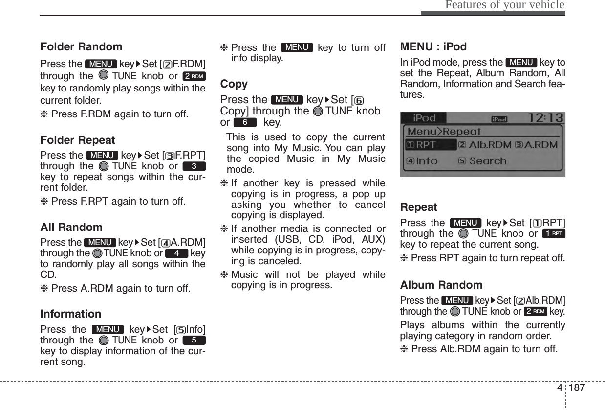 4187Features of your vehicleFolder RandomPress the  key Set [ F.RDM]through the TUNEknob or key to randomly play songs within thecurrent folder.❈ Press F.RDM again to turn off.Folder RepeatPress the  key Set [ F.RPT]through the TUNEknob or key to repeat songs within the cur-rent folder.❈ Press F.RPT again to turn off.All RandomPress the  key Set [ A.RDM]through the TUNEknob or  keyto randomly play all songs within theCD.❈ Press A.RDM again to turn off.InformationPress the  key Set [ Info]through the TUNEknob or key to display information of the cur-rent song.❈ Press the  key to turn offinfo display.CopyPress the  key Set [Copy] through the TUNEknobor key. This is used to copy the currentsong into My Music. You can playthe copied Music in My Musicmode.❈ If another key is pressed whilecopying is in progress, a pop upasking you whether to cancelcopying is displayed.❈ If another media is connected orinserted (USB, CD, iPod, AUX)while copying is in progress, copy-ing is canceled.❈ Music will not be played whilecopying is in progress.MENU : iPodIn iPod mode, press the  key toset the Repeat, Album Random, AllRandom, Information and Search fea-tures.RepeatPress the  key Set [ RPT]through the TUNEknob or key to repeat the current song.❈ Press RPT again to turn repeat off.Album RandomPress the  key Set [ Alb.RDM]through the  TUNE knob or  key.Plays albums within the currentlyplaying category in random order.❈ Press Alb.RDM again to turn off.2 RDMMENU1 RPTMENUMENU6MENUMENU5MENU4MENU3MENU2 RDMMENU