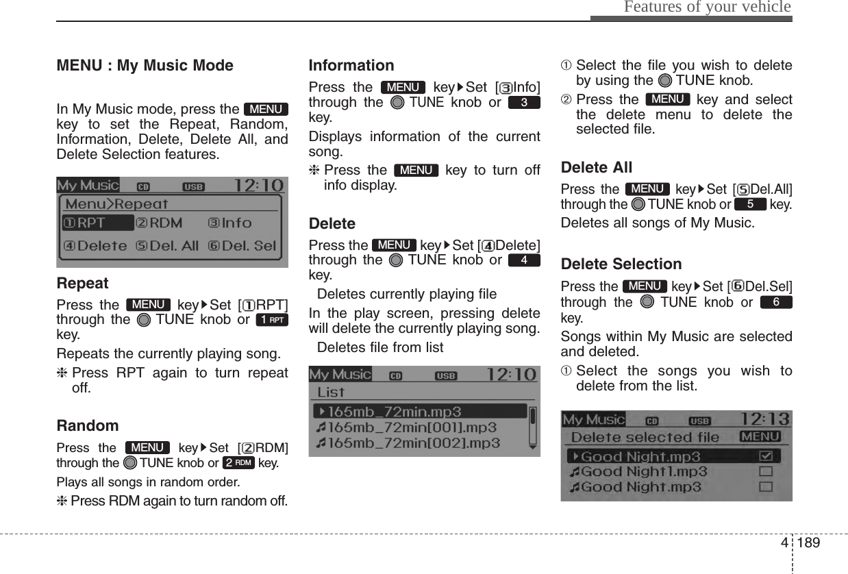 4189Features of your vehicleMENU : My Music Mode        In My Music mode, press the key to set the Repeat, Random,Information, Delete, Delete All, andDelete Selection features.RepeatPress the  key Set [ RPT]through the  TUNE knob or key.Repeats the currently playing song.❈ Press RPT again to turn repeatoff.RandomPress the  key Set [ RDM]through the  TUNE knob or  key.Plays all songs in random order.❈ Press RDM again to turn random off.InformationPress the  key Set [ Info]through the TUNEknob or key.Displays information of the currentsong.❈ Press the  key to turn offinfo display.DeletePress the  key Set [ Delete]through the  TUNE knob or key. Deletes currently playing fileIn the play screen, pressing deletewill delete the currently playing song. Deletes file from list➀ Select the file you wish to deleteby using the  TUNE knob.➁ Press the  key and selectthe delete menu to delete theselected file.Delete AllPress the  key Set [ Del.All]through the  TUNE knob or  key.Deletes all songs of My Music.Delete SelectionPress the  key Set [ Del.Sel]through the  TUNE knob or key.Songs within My Music are selectedand deleted.➀ Select the songs you wish todelete from the list.6MENU5MENUMENU4MENUMENU3MENU2 RDMMENU1 RPTMENUMENU