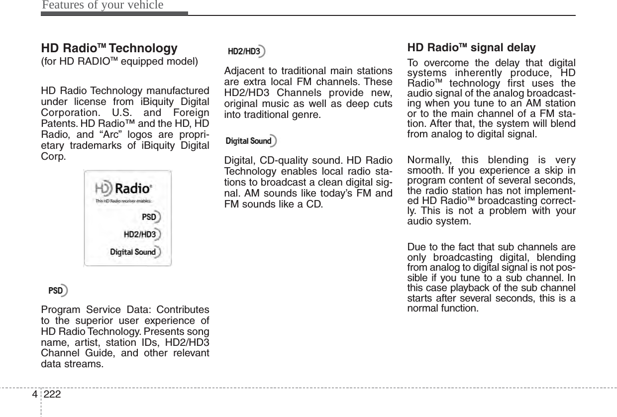 Features of your vehicle2224HD RadioTM Technology(for HD RADIOTM equipped model)HD Radio Technology manufacturedunder license from iBiquity DigitalCorporation. U.S. and ForeignPatents. HD Radio™ and the HD, HDRadio, and “Arc” logos are propri-etary trademarks of iBiquity DigitalCorp.Program Service Data: Contributesto the superior user experience ofHD Radio Technology. Presents songname, artist, station IDs, HD2/HD3Channel Guide, and other relevantdata streams.Adjacent to traditional main stationsare extra local FM channels. TheseHD2/HD3 Channels provide new,original music as well as deep cutsinto traditional genre.Digital, CD-quality sound. HD RadioTechnology enables local radio sta-tions to broadcast a clean digital sig-nal. AM sounds like today’s FM andFM sounds like a CD.HD RadioTM signal delayTo overcome the delay that digitalsystems inherently produce, HDRadioTM technology first uses theaudio signal of the analog broadcast-ing when you tune to an AM stationor to the main channel of a FM sta-tion. After that, the system will blendfrom analog to digital signal.Normally, this blending is verysmooth. If you experience a skip inprogram content of several seconds,the radio station has not implement-ed HD RadioTM broadcasting correct-ly. This is not a problem with youraudio system.Due to the fact that sub channels areonly broadcasting digital, blendingfrom analog to digital signal is not pos-sible if you tune to a sub channel. Inthis case playback of the sub channelstarts after several seconds, this is anormal function.