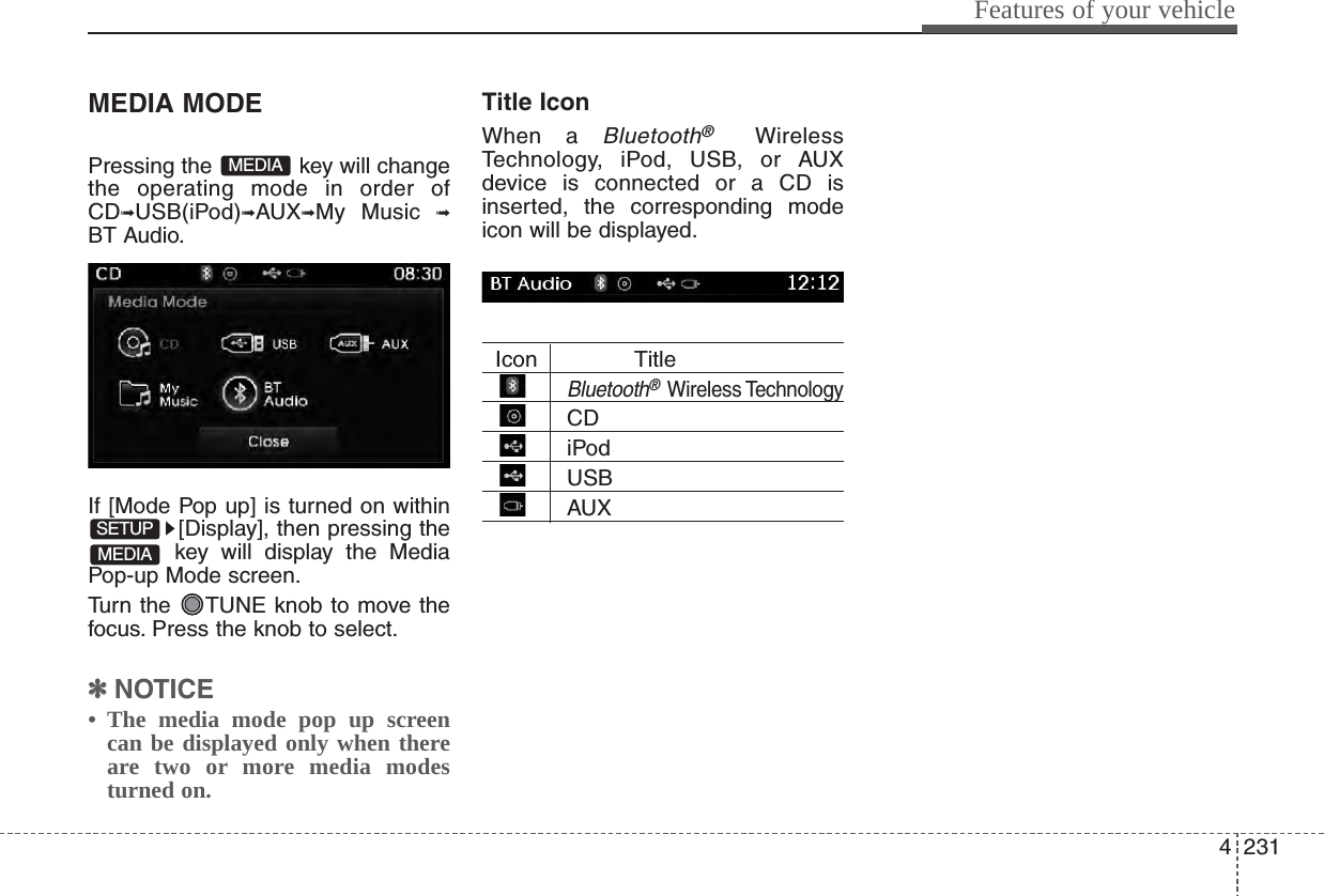 4231Features of your vehicleMEDIA MODEPressing the  key will changethe operating mode in order ofCD➟USB(iPod)➟AUX➟My Music ➟BT Audio.If [Mode Pop up] is turned on within[Display], then pressing thekey will display the MediaPop-up Mode screen.Turn the  TUNE knob to move thefocus. Press the knob to select.✽✽NOTICE • The media mode pop up screencan be displayed only when thereare two or more media modesturned on.Title Icon When a Bluetooth®WirelessTechnology, iPod, USB, or AUXdevice is connected or a CD isinserted, the corresponding modeicon will be displayed.Icon TitleBluetooth®Wireless TechnologyCDiPodUSBAUXMEDIASETUPMEDIA