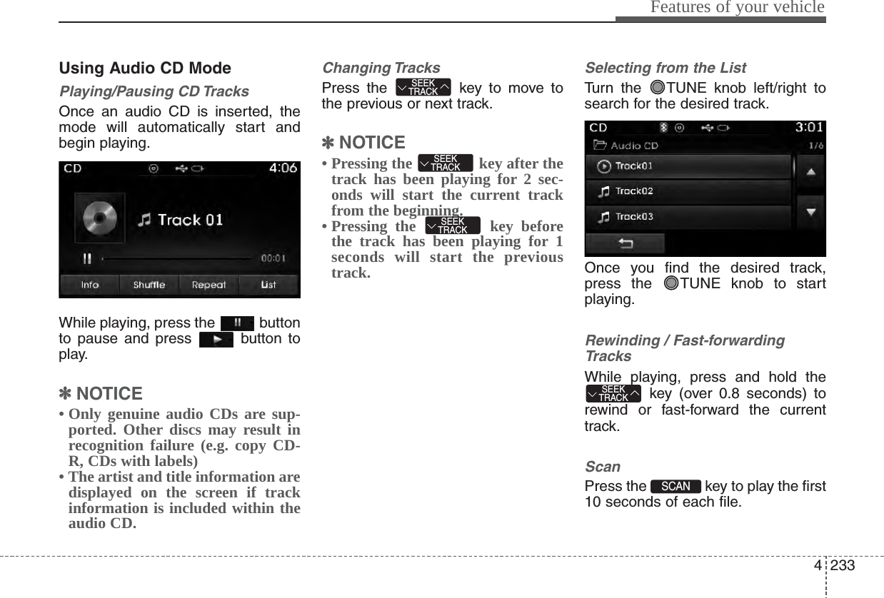 4233Features of your vehicleUsing Audio CD ModePlaying/Pausing CD TracksOnce an audio CD is inserted, themode will automatically start andbegin playing.While playing, press the  buttonto pause and press  button toplay.✽✽NOTICE • Only genuine audio CDs are sup-ported. Other discs may result inrecognition failure (e.g. copy CD-R, CDs with labels)• The artist and title information aredisplayed on the screen if trackinformation is included within theaudio CD.Changing TracksPress the  key to move tothe previous or next track.✽✽NOTICE • Pressing the  key after thetrack has been playing for 2 sec-onds will start the current trackfrom the beginning.• Pressing the  key beforethe track has been playing for 1seconds will start the previoustrack.Selecting from the ListTurn the  TUNE knob left/right tosearch for the desired track.Once you find the desired track,press the  TUNE knob to startplaying.Rewinding / Fast-forwardingTracksWhile playing, press and hold thekey (over 0.8 seconds) torewind or fast-forward the currenttrack.ScanPress the  key to play the first10 seconds of each file.SCAN SEEKTRACKSEEKTRACKSEEKTRACKSEEKTRACK