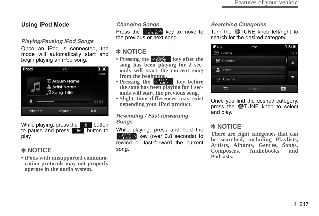 4247Features of your vehicleUsing iPod ModePlaying/Pausing iPod SongsOnce an iPod is connected, themode will automatically start andbegin playing an iPod song.While playing, press the  buttonto pause and press  button toplay.✽✽NOTICE • iPods with unsupported communi-cation protocols may not properlyoperate in the audio system. Changing SongsPress the  key to move tothe previous or next song.✽✽NOTICE • Pressing the  key after thesong has been playing for 2 sec-onds will start the current songfrom the beginning.• Pressing the  key beforethe song has been playing for 1 sec-onds will start the previous song.• Slight time differences may existdepending your iPod product.Rewinding / Fast-forwardingSongsWhile playing, press and hold thekey (over 0.8 seconds) torewind or fast-forward the currentsong.Searching CategoriesTurn the  TUNE knob left/right tosearch for the desired category.Once you find the desired category,press the  TUNE knob to selectand play.✽✽NOTICE There are eight categories that canbe searched, including Playlists,Artists, Albums, Genres, Songs,Composers, Audiobooks andPodcasts.SEEKTRACKSEEKTRACKSEEKTRACKSEEKTRACK