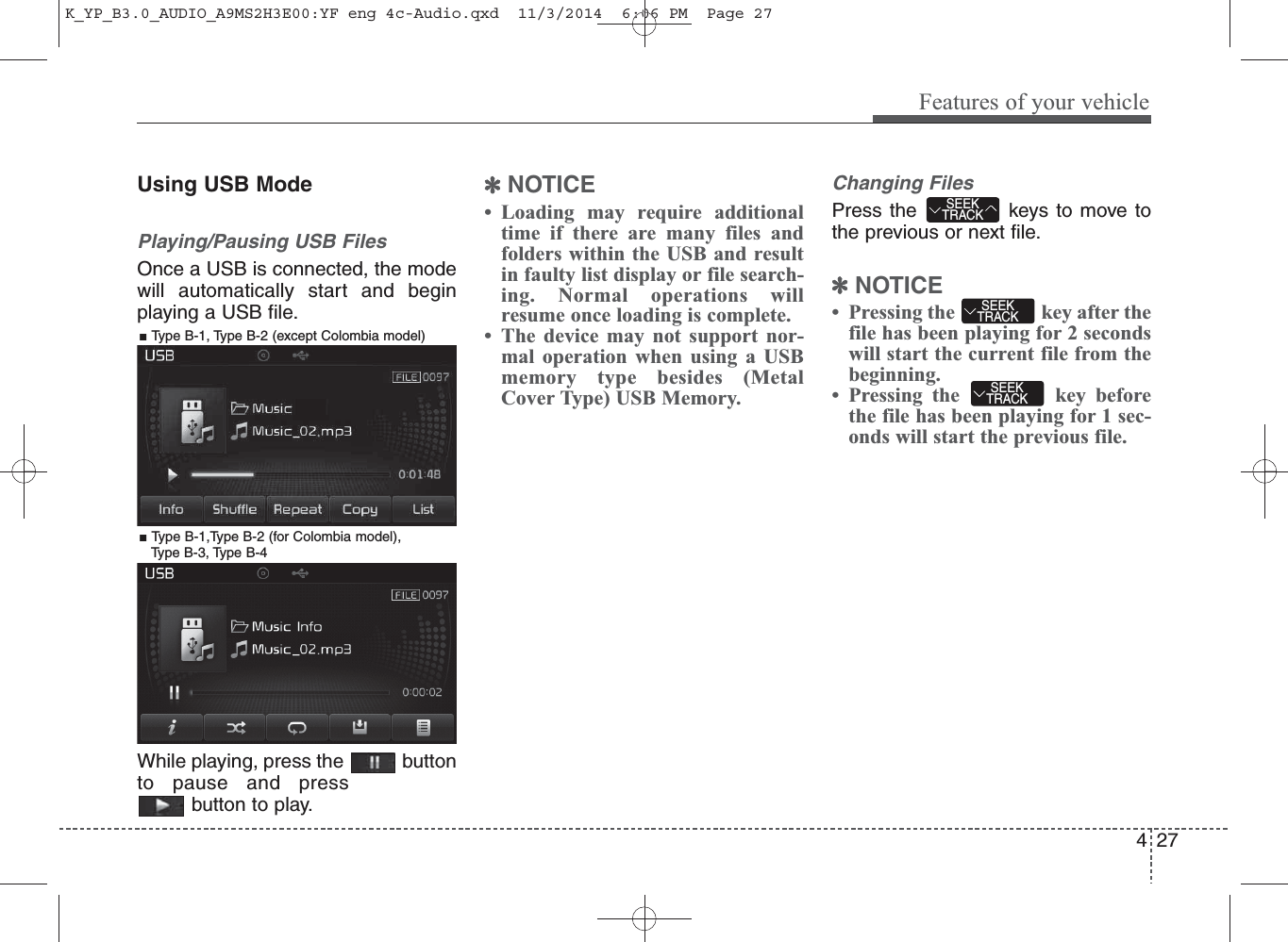 Using USB ModePlaying/Pausing USB FilesOnce a USB is connected, the modewill automatically start and beginplaying a USB file.While playing, press the  buttonto pause and pressbutton to play.✽NOTICE • Loading may require additionaltime if there are many files andfolders within the USB and resultin faulty list display or file search-ing. Normal operations willresume once loading is complete.• The device may not support nor-mal operation when using a USBmemory type besides (MetalCover Type) USB Memory.Changing FilesPress the  keys to move tothe previous or next file.✽NOTICE • Pressing the  key after thefile has been playing for 2 secondswill start the current file from thebeginning.• Pressing the  key beforethe file has been playing for 1 sec-onds will start the previous file.SEEKTRACKSEEKTRACKSEEKTRACK4Features of your vehicle27■ Type B-1, Type B-2 (except Colombia model)■ Type B-1,Type B-2 (for Colombia model), Type B-3, Type B-4K_YP_B3.0_AUDIO_A9MS2H3E00:YF eng 4c-Audio.qxd  11/3/2014  6:06 PM  Page 27