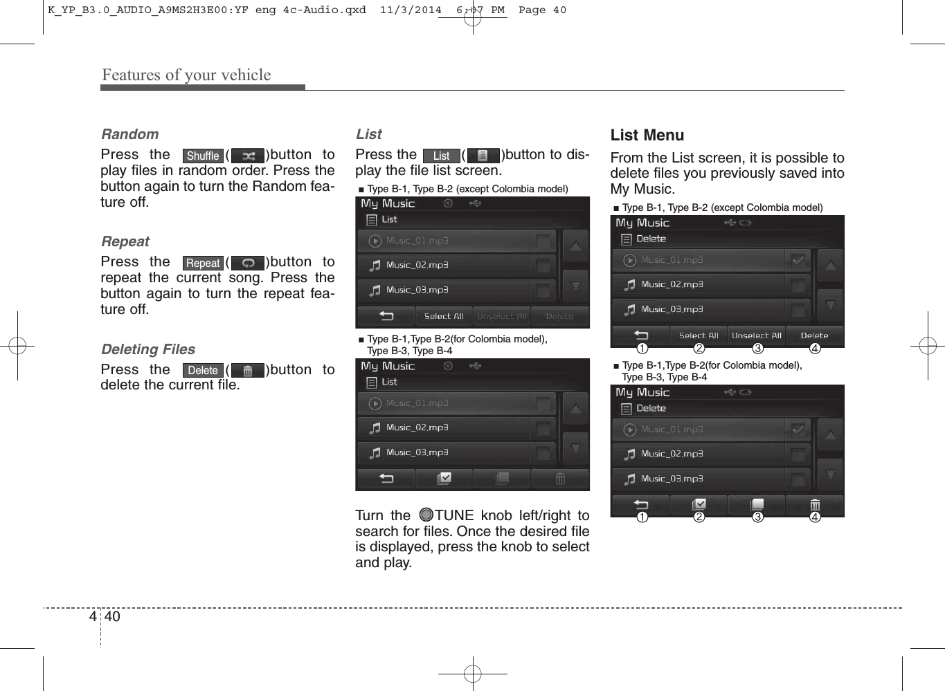 RandomPress the  ()button toplay files in random order. Press thebutton again to turn the Random fea-ture off.RepeatPress the  ()button torepeat the current song. Press thebutton again to turn the repeat fea-ture off.Deleting FilesPress the  ()button todelete the current file.ListPress the  ()button to dis-play the file list screen.Turn the  TUNE knob left/right tosearch for files. Once the desired fileis displayed, press the knob to selectand play.List MenuFrom the List screen, it is possible todelete files you previously saved intoMy Music.ListDeleteRepeatShuffle440Features of your vehicle■ Type B-1, Type B-2 (except Colombia model)■ Type B-1,Type B-2(for Colombia model), Type B-3, Type B-4■ Type B-1, Type B-2 (except Colombia model)■ Type B-1,Type B-2(for Colombia model), Type B-3, Type B-4K_YP_B3.0_AUDIO_A9MS2H3E00:YF eng 4c-Audio.qxd  11/3/2014  6:07 PM  Page 40