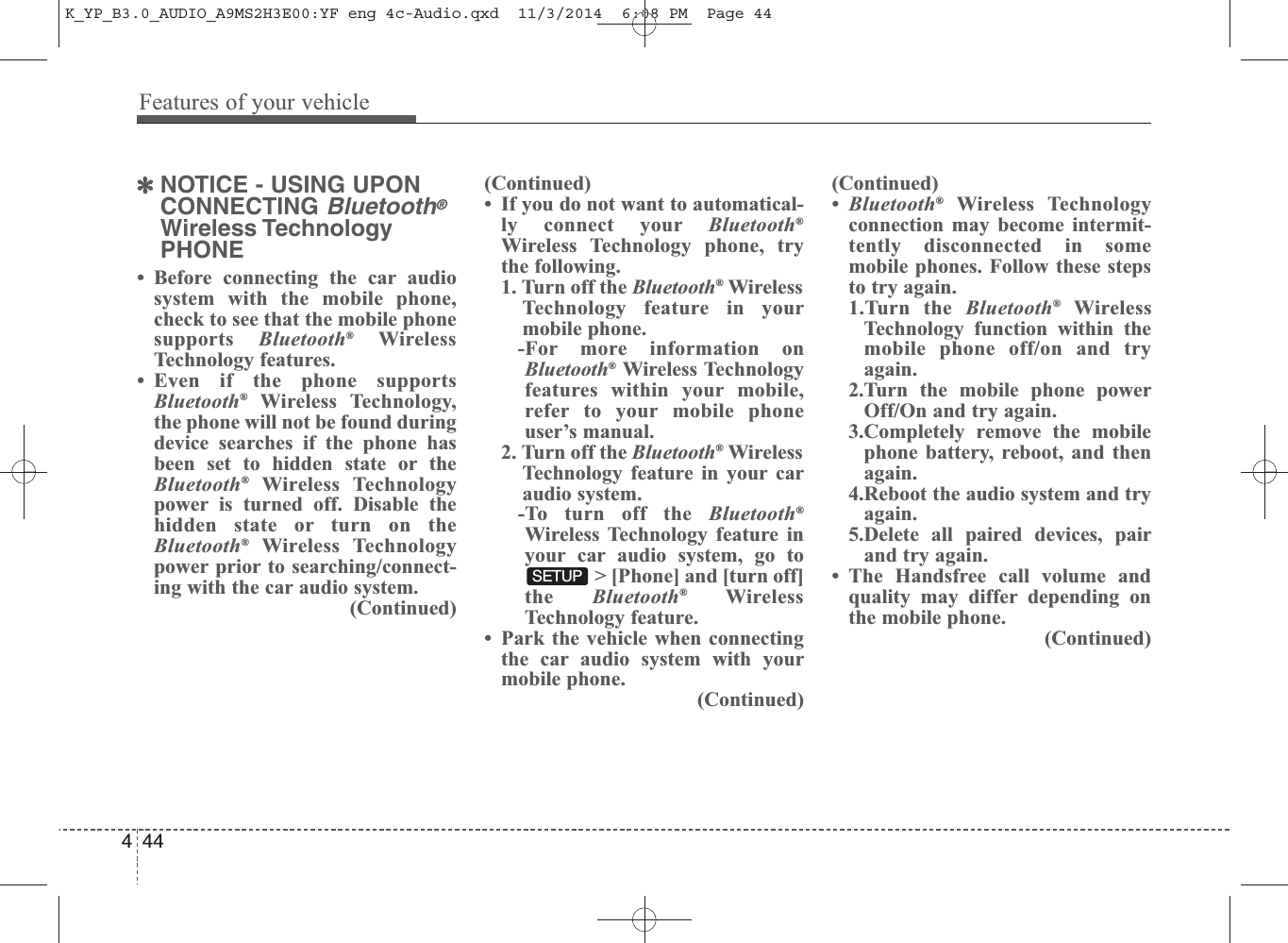 ✽NOTICE - USING UPONCONNECTING Bluetooth®Wireless TechnologyPHONE• Before connecting the car audiosystem with the mobile phone,check to see that the mobile phonesupports  Bluetooth®WirelessTechnology features.• Even if the phone supportsBluetooth®Wireless Technology,the phone will not be found duringdevice searches if the phone hasbeen set to hidden state or theBluetooth®Wireless Technologypower is turned off. Disable thehidden state or turn on theBluetooth®Wireless Technologypower prior to searching/connect-ing with the car audio system.(Continued)(Continued)• If you do not want to automatical-ly connect your Bluetooth®Wireless Technology phone, trythe following.1. Turn off the Bluetooth®WirelessTechnology feature in yourmobile phone.-For more information onBluetooth®Wireless Technologyfeatures within your mobile,refer to your mobile phoneuser’s manual.2. Turn off the Bluetooth®WirelessTechnology feature in your caraudio system.-To turn off the Bluetooth®Wireless Technology feature inyour car audio system, go to&gt; [Phone] and [turn off]the  Bluetooth®WirelessTechnology feature.• Park the vehicle when connectingthe car audio system with yourmobile phone.(Continued)(Continued)•Bluetooth®Wireless Technologyconnection may become intermit-tently disconnected in somemobile phones. Follow these stepsto try again.1.Turn the Bluetooth®WirelessTechnology function within themobile phone off/on and tryagain.2.Turn the mobile phone powerOff/On and try again.3.Completely remove the mobilephone battery, reboot, and thenagain.4.Reboot the audio system and tryagain.5.Delete all paired devices, pairand try again.• The Handsfree call volume andquality may differ depending onthe mobile phone. (Continued)SETUP444Features of your vehicleK_YP_B3.0_AUDIO_A9MS2H3E00:YF eng 4c-Audio.qxd  11/3/2014  6:08 PM  Page 44