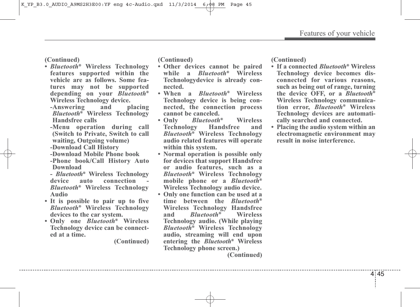(Continued)•Bluetooth®Wireless Technologyfeatures supported within thevehicle are as follows. Some fea-tures may not be supporteddepending on your Bluetooth®Wireless Technology device. -Answering and placingBluetooth®Wireless TechnologyHandsfree calls -Menu operation during call(Switch to Private, Switch to callwaiting, Outgoing volume) -Download Call History-Download Mobile Phone book -Phone book/Call History AutoDownload -  Bluetooth®Wireless Technologydevice auto connection -Bluetooth®Wireless TechnologyAudio • It is possible to pair up to fiveBluetooth®Wireless Technologydevices to the car system. • Only one Bluetooth®WirelessTechnology device can be connect-ed at a time. (Continued)(Continued)• Other devices cannot be pairedwhile a Bluetooth®WirelessTechnologydevice is already con-nected. • When a Bluetooth®WirelessTechnology device is being con-nected, the connection processcannot be canceled. •Only  Bluetooth®WirelessTechnology Handsfree andBluetooth®Wireless Technologyaudio related features will operatewithin this system. • Normal operation is possible onlyfor devices that support Handsfreeor audio features, such as aBluetooth®Wireless Technologymobile phone or a Bluetooth®Wireless Technology audio device. • Only one function can be used at atime between the Bluetooth®Wireless Technology Handsfreeand  Bluetooth®WirelessTechnology audio. (While playingBluetooth®Wireless Technologyaudio, streaming will end uponentering the Bluetooth®WirelessTechnology phone screen.) (Continued)(Continued)• If a connected Bluetooth®WirelessTechnology device becomes dis-connected for various reasons,such as being out of range, turningthe device OFF, or a Bluetooth®Wireless Technology communica-tion error, Bluetooth®WirelessTechnology devices are automati-cally searched and connected.• Placing the audio system within anelectromagnetic environment mayresult in noise interference.4Features of your vehicle45K_YP_B3.0_AUDIO_A9MS2H3E00:YF eng 4c-Audio.qxd  11/3/2014  6:08 PM  Page 45