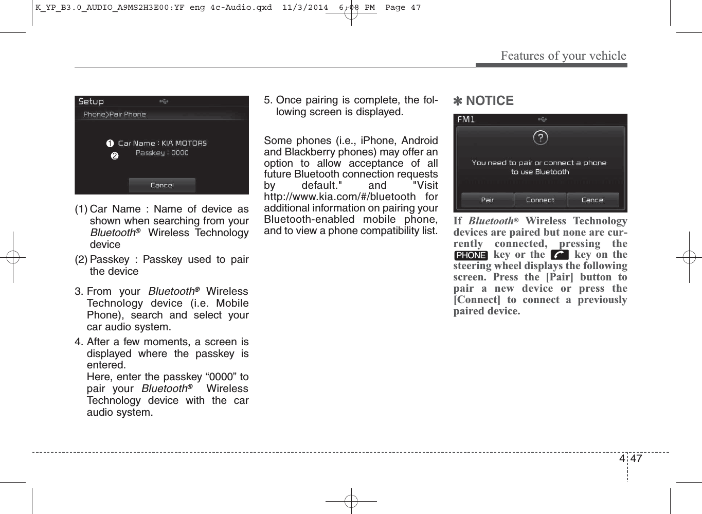 47Features of your vehicle4(1) Car Name : Name of device asshown when searching from yourBluetooth®Wireless Technologydevice(2) Passkey : Passkey used to pairthe device3. From your Bluetooth®WirelessTechnology device (i.e. MobilePhone), search and select yourcar audio system.4. After a few moments, a screen isdisplayed where the passkey isentered.Here, enter the passkey “0000” topair your Bluetooth®WirelessTechnology device with the caraudio system.5. Once pairing is complete, the fol-lowing screen is displayed.Some phones (i.e., iPhone, Androidand Blackberry phones) may offer anoption to allow acceptance of allfuture Bluetooth connection requestsby default.&quot; and &quot;Visithttp://www.kia.com/#/bluetooth foradditional information on pairing yourBluetooth-enabled mobile phone,and to view a phone compatibility list.✽NOTICE If  Bluetooth®Wireless Technologydevices are paired but none are cur-rently connected, pressing thekey or the  key on thesteering wheel displays the followingscreen. Press the [Pair] button topair a new device or press the[Connect] to connect a previouslypaired device.PHONEK_YP_B3.0_AUDIO_A9MS2H3E00:YF eng 4c-Audio.qxd  11/3/2014  6:08 PM  Page 47
