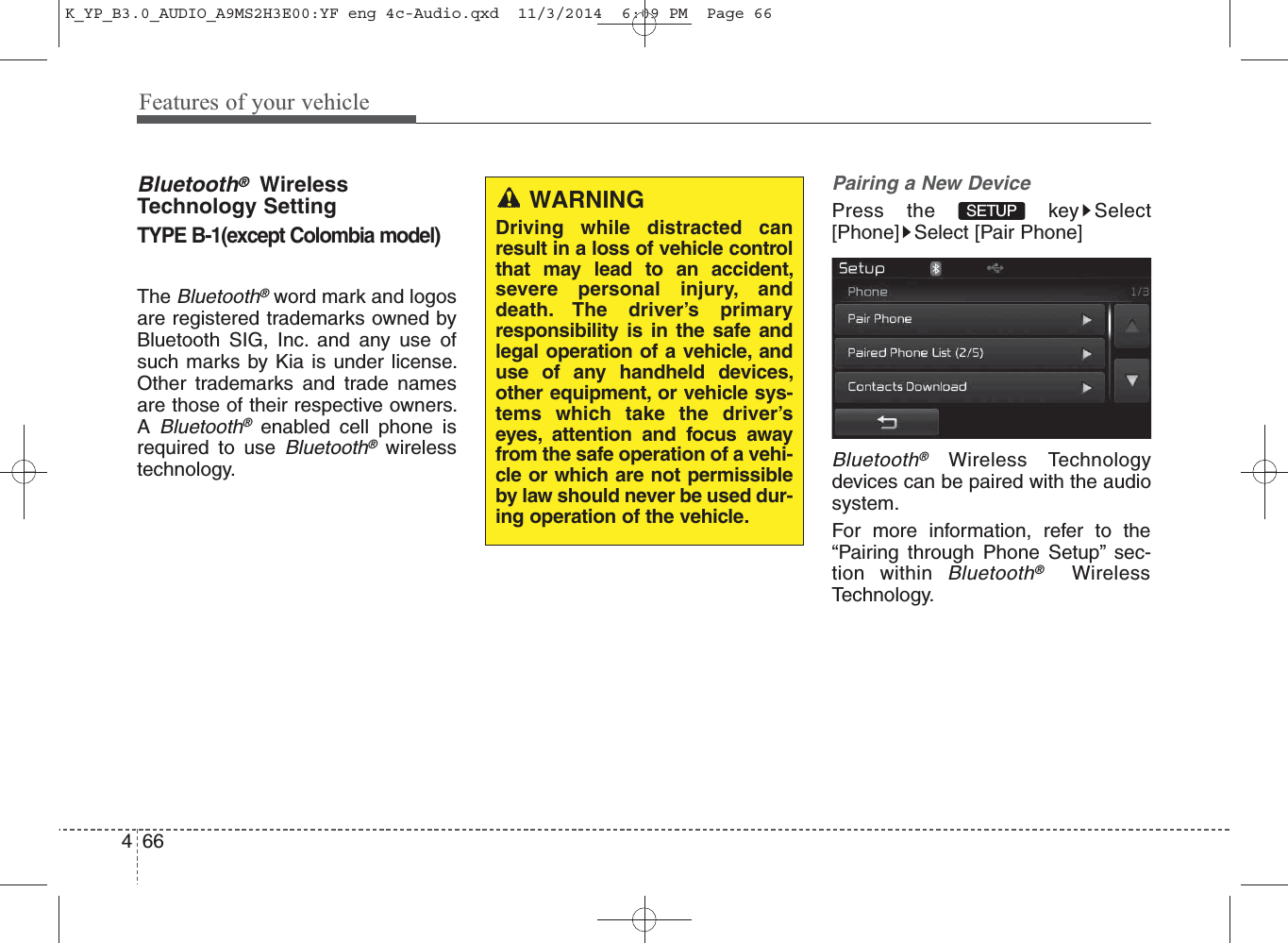Features of your vehicle664Bluetooth®WirelessTechnology SettingTYPE B-1(except Colombia model)The Bluetooth®word mark and logosare registered trademarks owned byBluetooth SIG, Inc. and any use ofsuch marks by Kia is under license.Other trademarks and trade namesare those of their respective owners.A Bluetooth®enabled cell phone isrequired to use Bluetooth®wirelesstechnology.Pairing a New DevicePress the  key Select[Phone] Select [Pair Phone]Bluetooth®Wireless Technologydevices can be paired with the audiosystem.For more information, refer to the“Pairing through Phone Setup” sec-tion within Bluetooth®WirelessTechnology.SETUPWARNINGDriving while distracted canresult in a loss of vehicle controlthat may lead to an accident,severe personal injury, anddeath. The driver’s primaryresponsibility is in the safe andlegal operation of a vehicle, anduse of any handheld devices,other equipment, or vehicle sys-tems which take the driver’seyes, attention and focus awayfrom the safe operation of a vehi-cle or which are not permissibleby law should never be used dur-ing operation of the vehicle.K_YP_B3.0_AUDIO_A9MS2H3E00:YF eng 4c-Audio.qxd  11/3/2014  6:09 PM  Page 66