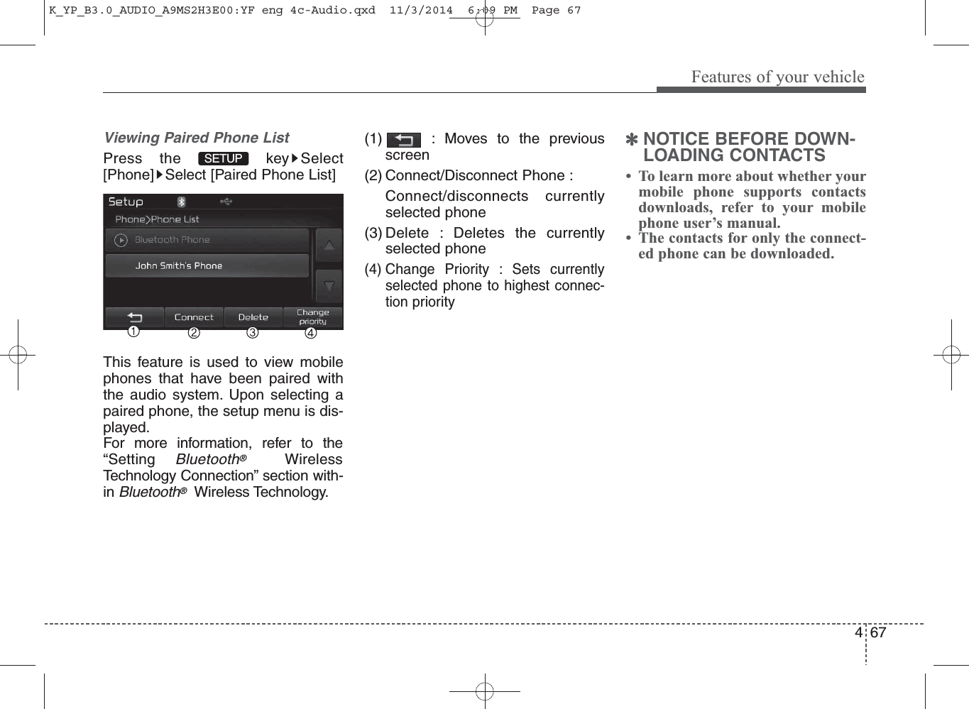 67Features of your vehicle4Viewing Paired Phone ListPress the  key Select[Phone] Select [Paired Phone List]This feature is used to view mobilephones that have been paired withthe audio system. Upon selecting apaired phone, the setup menu is dis-played.For more information, refer to the“Setting Bluetooth®WirelessTechnology Connection” section with-in Bluetooth®Wireless Technology.(1) : Moves to the previousscreen(2) Connect/Disconnect Phone : Connect/disconnects currentlyselected phone(3) Delete : Deletes the currentlyselected phone(4) Change Priority : Sets currentlyselected phone to highest connec-tion priority✽NOTICE BEFORE DOWN-LOADING CONTACTS •  To learn more about whether yourmobile phone supports contactsdownloads, refer to your mobilephone user’s manual.•  The contacts for only the connect-ed phone can be downloaded.SETUP K_YP_B3.0_AUDIO_A9MS2H3E00:YF eng 4c-Audio.qxd  11/3/2014  6:09 PM  Page 67