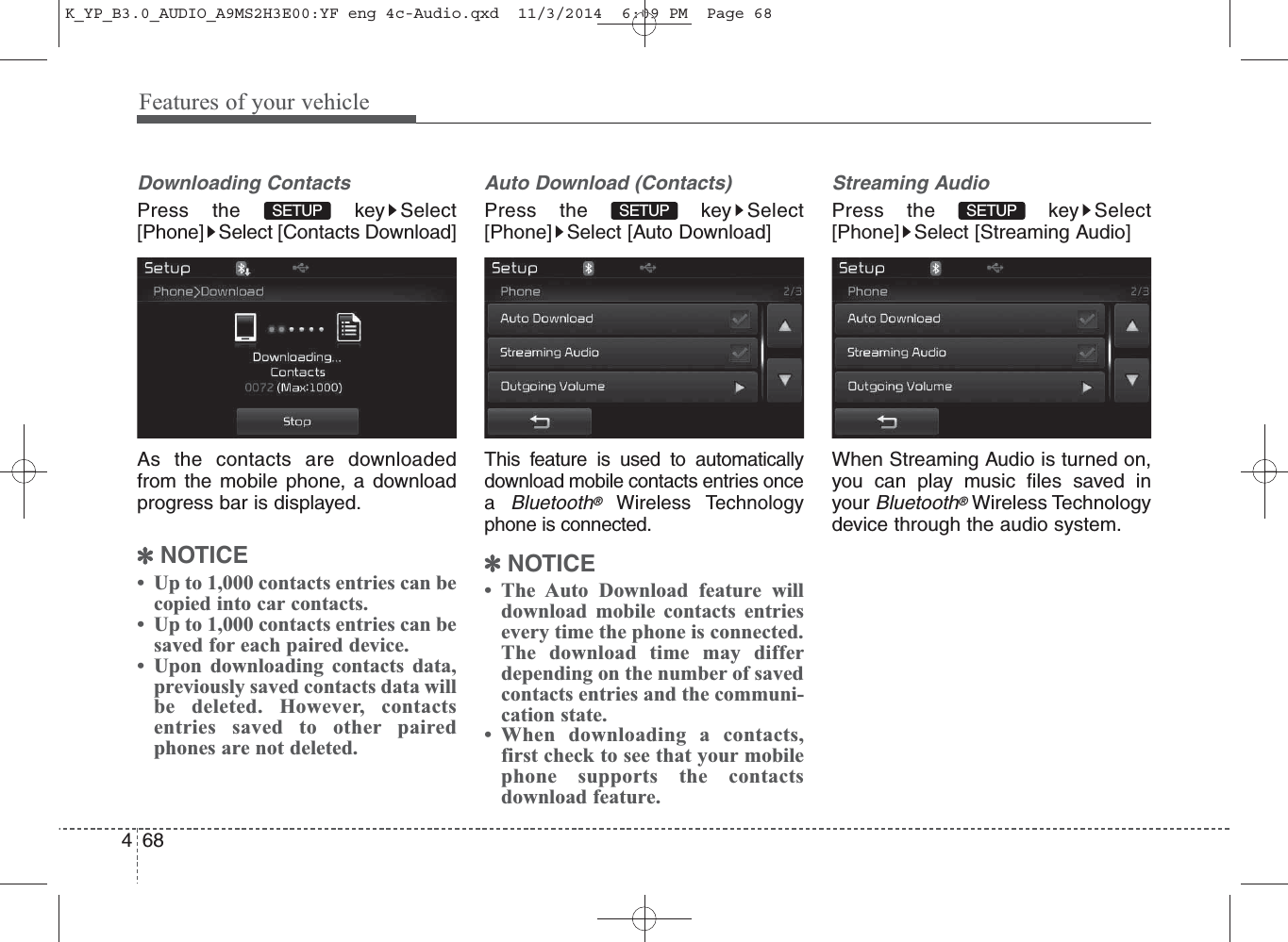 Features of your vehicle684Downloading ContactsPress the  key Select[Phone] Select [Contacts Download]As the contacts are downloadedfrom the mobile phone, a downloadprogress bar is displayed.✽NOTICE • Up to 1,000 contacts entries can becopied into car contacts.• Up to 1,000 contacts entries can besaved for each paired device. • Upon downloading contacts data,previously saved contacts data willbe deleted. However, contactsentries saved to other pairedphones are not deleted.Auto Download (Contacts)Press the  key Select[Phone] Select [Auto Download]This feature is used to automaticallydownload mobile contacts entries oncea Bluetooth®Wireless Technologyphone is connected.✽NOTICE • The Auto Download feature willdownload mobile contacts entriesevery time the phone is connected.The download time may differdepending on the number of savedcontacts entries and the communi-cation state.• When downloading a contacts,first check to see that your mobilephone supports the contactsdownload feature.Streaming AudioPress the  key Select[Phone] Select [Streaming Audio]When Streaming Audio is turned on,you can play music files saved inyour Bluetooth®Wireless Technologydevice through the audio system.SETUP SETUP SETUP K_YP_B3.0_AUDIO_A9MS2H3E00:YF eng 4c-Audio.qxd  11/3/2014  6:09 PM  Page 68