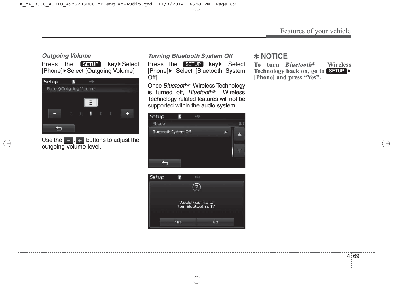 69Features of your vehicle4Outgoing VolumePress the  key Select[Phone] Select [Outgoing Volume]Use the  , buttons to adjust theoutgoing volume level.Turning Bluetooth System OffPress the  key Select[Phone] Select [Bluetooth SystemOff]Once Bluetooth®Wireless Technologyis turned off, Bluetooth®WirelessTechnology related features will not besupported within the audio system.✽NOTICE To turn Bluetooth®WirelessTechnology back on, go to[Phone] and press “Yes”.SETUP SETUP SETUP K_YP_B3.0_AUDIO_A9MS2H3E00:YF eng 4c-Audio.qxd  11/3/2014  6:09 PM  Page 69