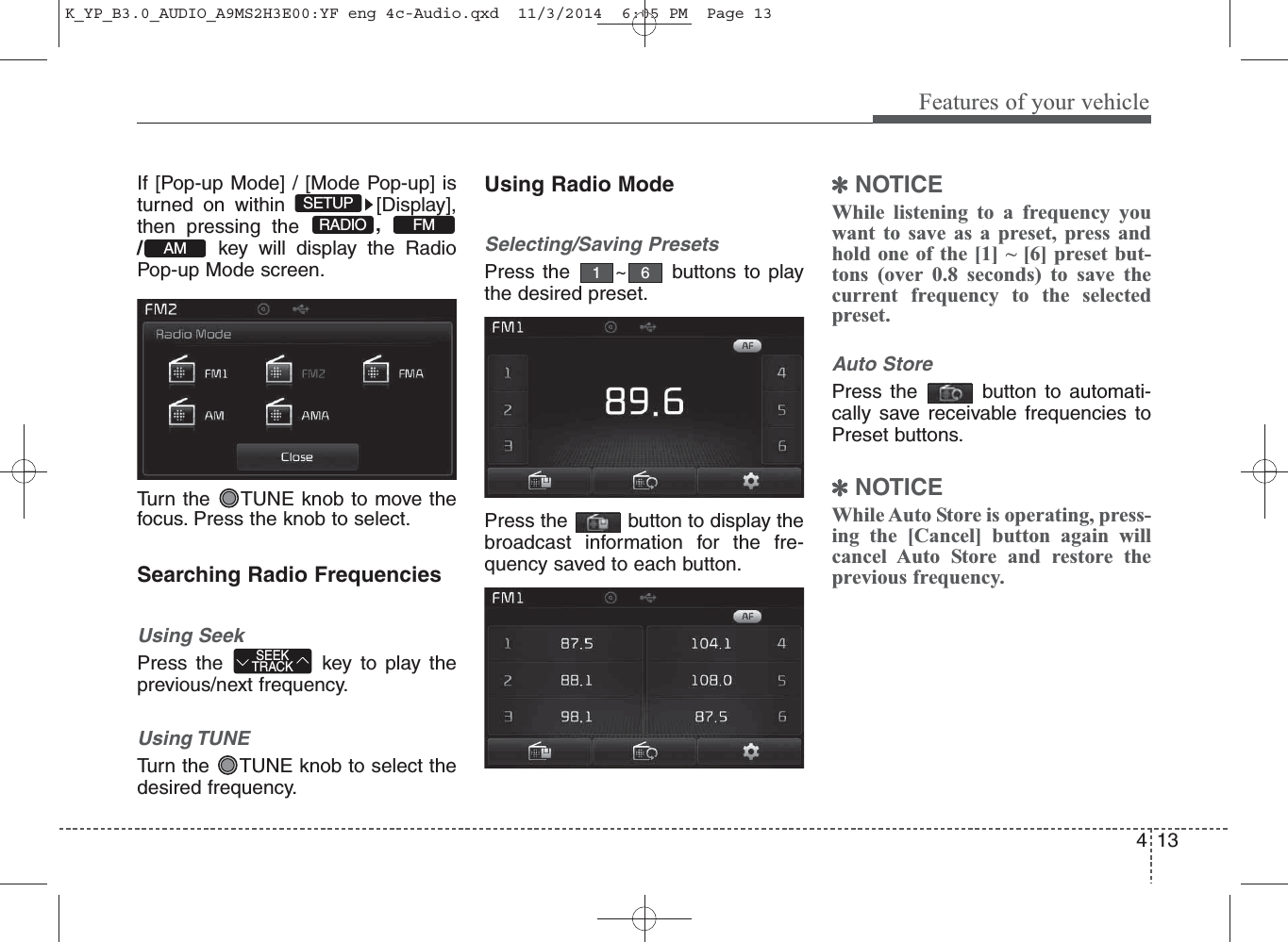 13Features of your vehicle4If [Pop-up Mode] / [Mode Pop-up] isturned on within  [Display],then pressing the  ,/key will display the RadioPop-up Mode screen.Turn the  TUNE knob to move thefocus. Press the knob to select.Searching Radio FrequenciesUsing SeekPress the  key to play theprevious/next frequency.Using TUNETurn the  TUNE knob to select thedesired frequency.Using Radio ModeSelecting/Saving PresetsPress the  ~ buttons to playthe desired preset.Press the  button to display thebroadcast information for the fre-quency saved to each button.✽NOTICE While listening to a frequency youwant to save as a preset, press andhold one of the [1] ~ [6] preset but-tons (over 0.8 seconds) to save thecurrent frequency to the selectedpreset.Auto StorePress the  button to automati-cally save receivable frequencies toPreset buttons.✽NOTICE While Auto Store is operating, press-ing the [Cancel] button again willcancel Auto Store and restore theprevious frequency.AMFMRADIOSETUPSEEKTRACK61K_YP_B3.0_AUDIO_A9MS2H3E00:YF eng 4c-Audio.qxd  11/3/2014  6:05 PM  Page 13