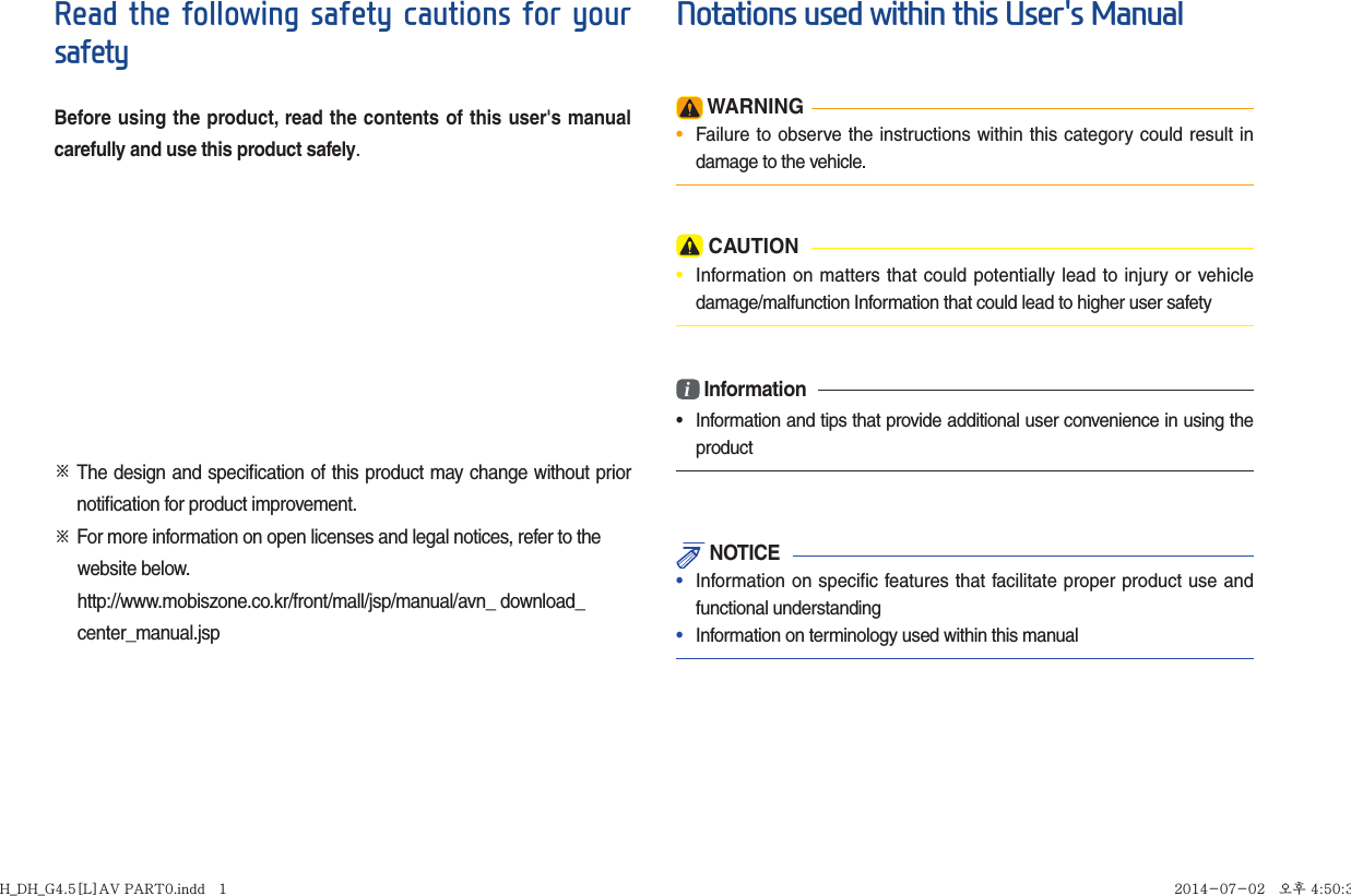 Read the following safety cautions for your safetyBefore using the product, read the contents of this user&apos;s manual carefully and use this product safely.※  The design and speciﬁ cation of this product may change without prior notiﬁ cation for product improvement.※   For more information on open licenses and legal notices, refer to the      website below.      http://www.mobiszone.co.kr/front/mall/jsp/manual/avn_ download_     center_manual.jspNotations used within this User&apos;s Manual WARNING•  Failure to observe the instructions within this category could result in damage to the vehicle. CAUTION•  Information on matters that could potentially lead to injury or vehicle damage/malfunction Information that could lead to higher user safetyi Information•  Information and tips that provide additional user convenience in using the product NOTICE•  Information on specific features that facilitate proper product use and functional understanding•  Information on terminology used within this manualH_DH_G4.5[L]AV PART0.indd   1H_DH_G4.5[L]AV PART0.indd   1 2014-07-02   오후 4:50:352014-07-02   오후 4:50:3