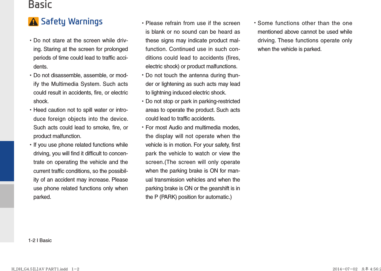 1-2 I Basic Safety Warnings  •Do not stare at the screen while driv-ing. Staring at the screen for prolonged periods of time could lead to traffic acci-dents.   •Do not disassemble, assemble, or mod-ify the Multimedia System. Such acts could result in accidents, fire, or electric shock. •Heed caution not to spill water or intro-duce foreign objects into the device. Such acts could lead to smoke, fire, or product malfunction. •If you use phone related functions while driving, you will find it difficult to concen-trate on operating the vehicle and the current traffic conditions, so the possibil-ity of an accident may increase. Please use phone related functions only when parked. •Please refrain from use if the screen is blank or no sound can be heard as these signs may indicate product mal-function. Continued use in such con-ditions could lead to accidents (fires, electric shock) or product malfunctions. •Do not touch the antenna during thun-der or lightening as such acts may lead to lightning induced electric shock. •Do not stop or park in parking-restricted areas to operate the product. Such acts could lead to traffic accidents. •For most Audio and multimedia modes, the display will not operate when the vehicle is in motion. For your safety, first park the vehicle to watch or view the screen.(The screen will only operate when the parking brake is ON for man-ual transmission vehicles and when the parking brake is ON or the gearshift is in the P (PARK) position for automatic.) •Some functions other than the one mentioned above cannot be used while driving. These functions operate only when the vehicle is parked.  BasicH_DH_G4.5[L]AV PART1.indd   1-2H_DH_G4.5[L]AV PART1.indd   1-2 2014-07-02   오후 4:56:212014-07-02   오후 4:56:2