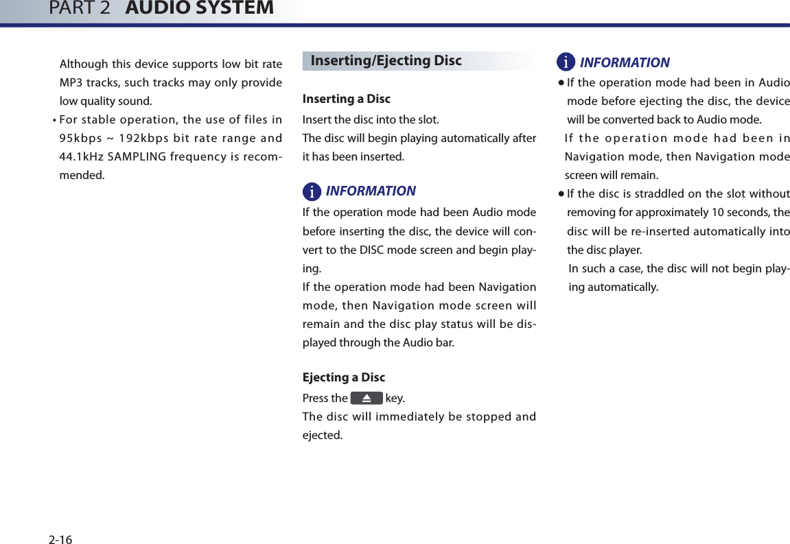 PART 2   AUDIO SYSTEM2-16Although this device supports low bit rate MP3 tracks, such tracks may only provide low quality sound. •   For stable operation, the use of files in 95k bps  ~  192kbps  bit  rate  range  and 44.1kHz SAMPLING frequency is recom-mended.Inserting/Ejecting Disc Inserting a Disc Insert the disc into the slot. The disc will begin playing automatically after it has been inserted. INFORMATION If the operation mode had been Audio mode before inserting the disc, the device will con-vert to the DISC mode screen and begin play-ing. If the operation mode had been Navigation mode, then Navigation mode screen will remain and the disc play status will be dis-played through the Audio bar. Ejecting a Disc Press the   key. The disc will immediately be stopped and ejected. INFORMATION● If the  operation mode had been in Audio mode before ejecting the disc, the device will be converted back to Audio mode. I f  th e  o per at i on  m od e  h ad  b ee n  i n Navigation mode, then Navigation mode screen will remain. ● If the disc is straddled on the slot without removing for approximately 10 seconds, the disc will be re-inserted automatically into the disc player. In such a case, the disc will not begin play-ing automatically. 