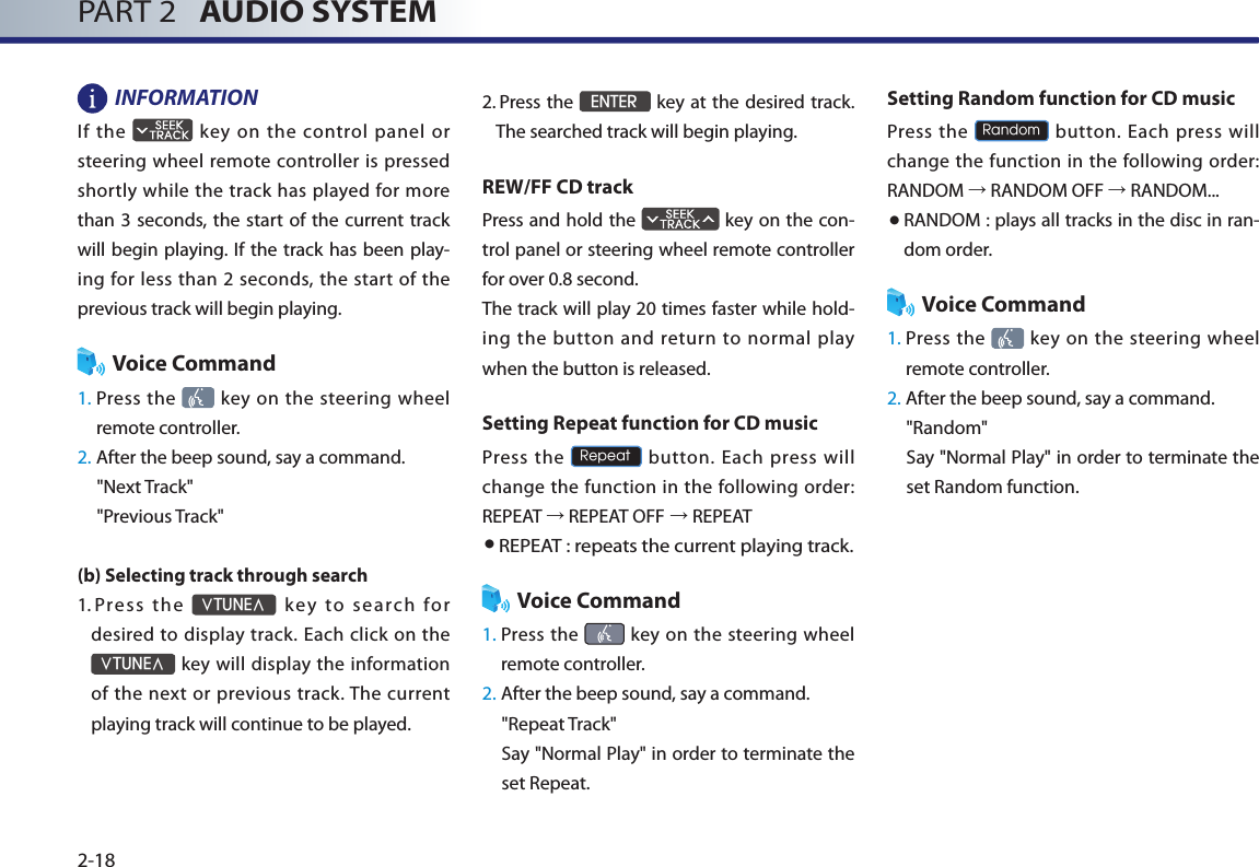 PART 2   AUDIO SYSTEM2-18INFORMATION If  the    key  on  the  control panel  or steering wheel remote controller is pressed shortly while the track has played for  more than 3  seconds, the start of  the current track will begin playing. If the track has been play-ing for  less  than  2 seconds, the  start  of the previous track will begin playing. Voice Command1.  Press the   key on  the  steering  wheel remote controller.2. After the beep sound, say a command.&quot;Next Track&quot;&quot;Previous Track&quot;(b) Selecting track through search 1.   Press  the ∨TUNE∧  k ey  to  s ea rch  for desired to display track. Each click on the ∨TUNE∧ key will display the information of the  next or previous  track. The current playing track will continue to be played. 2.  Press the ENTER key at the desired track. The searched track will begin playing. REW/FF CD trackPress and hold the   key on the con-trol panel or steering wheel remote controller for over 0.8 second. The track will play 20 times faster while hold-ing  the  button  and  return  to  normal  play when the button is released. Setting Repeat function for CD musicPress  the Repeat button. Each press will change the function in the following order: REPEAT → REPEAT OFF → REPEAT● REPEAT : repeats the current playing track. Voice Command1.  Press  the   key  on the  steering wheel remote controller.2. After the beep sound, say a command.&quot;Repeat Track&quot;Say &quot;Normal Play&quot; in order to terminate the set Repeat.Setting Random function for CD musicPress the Random button. Each press will change the function in the following order: RANDOM → RANDOM OFF → RANDOM...● RANDOM : plays all tracks in the disc in ran-dom order.Voice Command1.  Press the   key on  the  steering  wheel remote controller.2. After the beep sound, say a command.     &quot;Random&quot;Say &quot;Normal Play&quot; in order to terminate the set Random function.