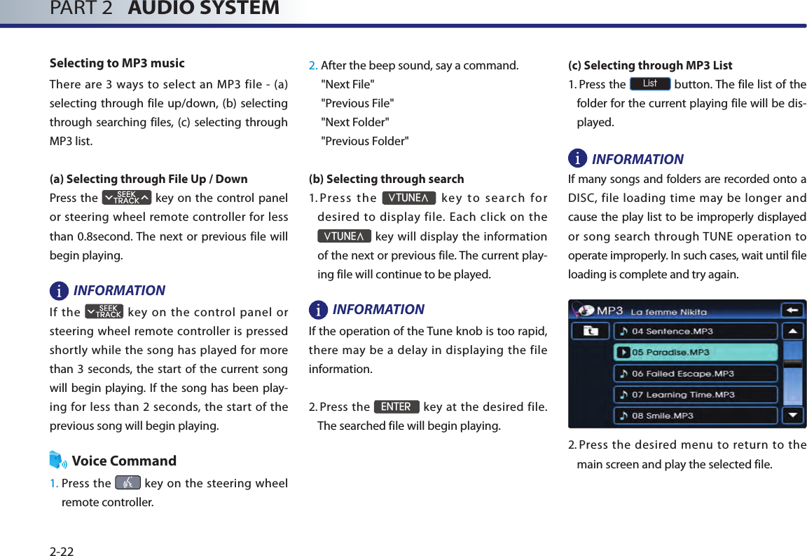 PART 2   AUDIO SYSTEM2-22Selecting to MP3 musicThere are  3 ways  to  select an MP3 file -  (a) selecting through file up/down, (b) selecting through searching files, (c) selecting through MP3 list.(a) Selecting through File Up / DownPress the   key on the control panel or steering wheel remote controller for less than 0.8second. The next or previous file will begin playing.INFORMATIONIf the    key on  the control panel or steering wheel remote controller is pressed shortly while the song has played for more than 3  seconds, the start of  the current song will begin playing. If the  song has  been play-ing for  less  than  2 seconds, the  start  of the previous song will begin playing. Voice Command1.  Press the    key on the steering wheel remote controller.2. After the beep sound, say a command.     &quot;Next File&quot;&quot;Previous File&quot;&quot;Next Folder&quot;&quot;Previous Folder&quot;(b) Selecting through search 1.  Press  the ∨TUNE∧  k ey  to  s ea rch  for desired to display file. Each click on the ∨TUNE∧ key will display the information of the next or previous file. The current play-ing file will continue to be played. INFORMATION If the operation of the Tune knob is too rapid, there may be  a delay  in displaying the  file information.2.   Press the ENTER key at the desired file. The searched file will begin playing. (c) Selecting through MP3 List 1.    Press the List button. The file list of the folder for the current playing file will be dis-played. INFORMATIONIf many songs and folders are recorded onto a DISC, file loading time may be longer and cause the play list to be improperly displayed or song search through TUNE operation to operate improperly. In such cases, wait until file loading is complete and try again.2.  Press the desired menu  to  return  to  the main screen and play the selected file. 