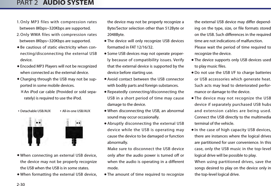 PART 2   AUDIO SYSTEM2-301.  Only  MP3  files  with  compression rates between 8Kbps~320Kbps are supported.  2.  Only WMA  files with  compression rates between 8Kbps~320Kbps are supported. ● Be cautious  of static electricity when  con-necting/disconnecting the external USB device. ● Encoded MP3 Players will not be recognized when connected as the external device. ● Charging through the USB may not be sup-ported in some mobile devices.   ※An iPod car cable (Provided or sold sepa-rately) is required to use the iPod.• Detachable USB/AUX             • All-in-one USB/AUX● When connecting an  external USB device, the device  may not be properly recognize the USB when the USB is in some states.  ● When formatting the external USB device, the device may not be properly recognize a Byte/Sector selection other than 512Byte or 2048Byte. ● The device will only recognize USB devices formatted in FAT 12/16/32.● Some USB devices may not operate proper-ly because of compatibility issues. Verify that the external device is supported by the device before starting use.● Avoid contact between the USB  connector with bodily parts and foreign substances. ● Repeatedly connecting/disconnecting the USB in  a short period of time may cause damage to the device. ● When disconnecting the USB, an abnormal sound may occur occasionally.● Abruptly disconnecting the external USB device while the USB is operating may cause the device to be damaged or function abnormally. Make sure  to disconnect  the USB device only after the audio power is turned off  or when the audio is operating in a different mode. ● The  amount of  time required  to recognize the external USB device may differ depend-ing on the type, size,  or file  formats stored on the USB. Such differences in the required time are not indications of malfunction. Please wait the period of  time  required to recognize the device.● The device supports only USB devices used to play music files. ● Do not use  the USB  I/F to  charge batteries or USB accessories which generate  heat. Such  acts  may lead to deteriorated perfor-mance or damage to the device. ● The  device  may not  recognize the  USB device if separately purchased USB hubs and extension cables are being used. Connect the USB directly to the multimedia terminal of the vehicle.  ● In the case of high capacity USB devices, there are instances where the logical drives are partitioned for user convenience. In this case, only the USB music in the top-level logical drive will be possible to play. When using partitioned drives, save the songs desired to play on the device only in the top-level logical drive. 