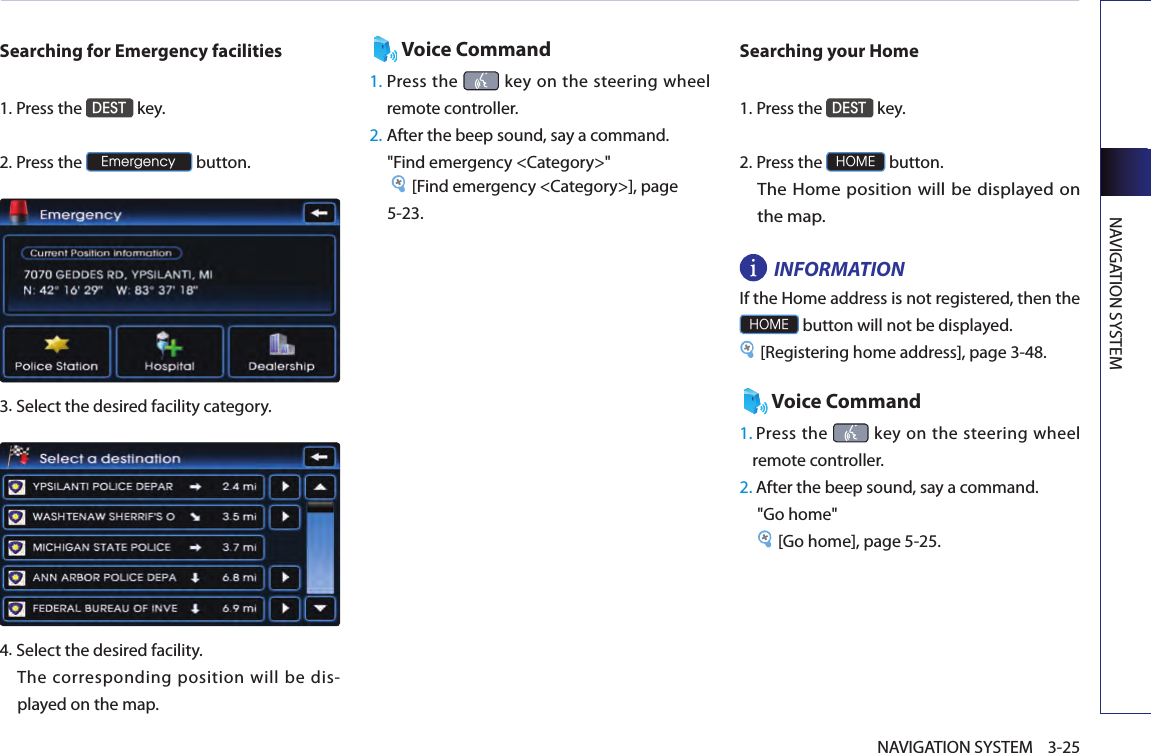 NAVIGATION SYSTEM3-25NAVIGATION SYSTEMSearching for Emergency facilities1.Press the DEST key.2.Press the Emergency button.3.Select the desired facility category. 4.Select the desired facility. The corresponding position will be dis-played on the map. Voice Command1.  Press the   key  on the steering wheel remote controller.2. After the beep sound, say a command.  &quot;Find emergency &lt;Category&gt;&quot; [Find emergency &lt;Category&gt;], page 5-23. Searching your Home1.Press the DEST key.2.Press the HOME button. The Home position will be displayed on the map. INFORMATION If the Home address is not registered, then the HOME button will not be displayed. [Registering home address], page 3-48.Voice Command1.  Press the   key on the steering wheel remote controller.2. After the beep sound, say a command.&quot;Go home&quot; [Go home], page 5-25. 