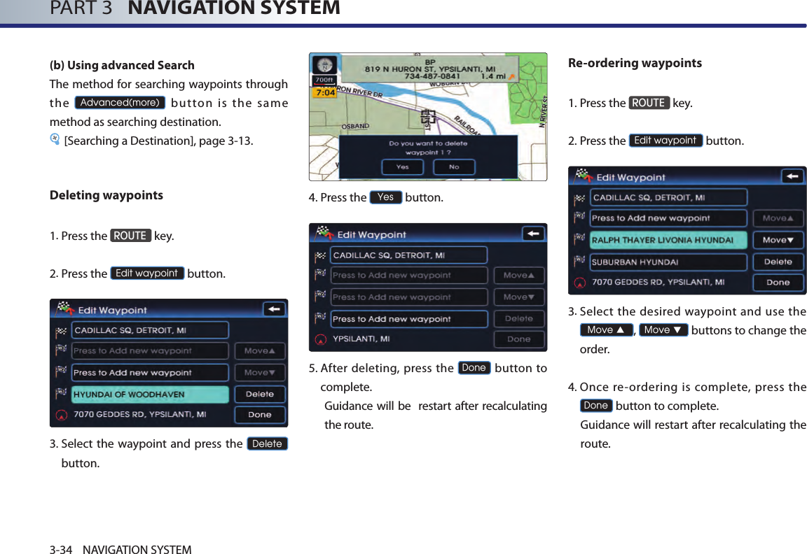 PART 3   NAVIGATION SYSTEM3-34 NAVIGATION SYSTEM(b) Using advanced Search The method for searching waypoints through the Advanced(more)  button  is  the  same method as searching destination.[Searching a Destination], page 3-13.Deleting waypoints1. Press the ROUTE key.2.Press the Edit waypoint button. 3.  Select  the waypoint and press the Delete button. 4.Press the Yes button.5.  After deleting, press  the Done button to complete. Guidance will be  restart after recalculating the route. Re-ordering waypoints1.Press the ROUTE key.2.Press the Edit waypoint button. 3.  Select the desired  waypoint  and  use the Move ▲, Move ▼ buttons to change the order. 4.  Once re-ordering is  complete,  press  the Done button to complete. Guidance will restart after recalculating the route. 