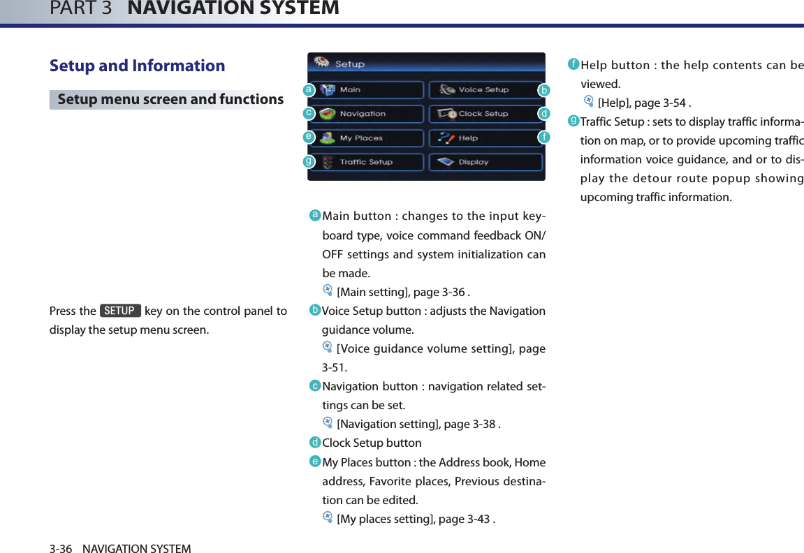 PART 3   NAVIGATION SYSTEM3-36 NAVIGATION SYSTEMSetup and Information Setup menu screen and functionsPress the SETUP key on the control panel to display the setup menu screen.a Main button  : changes  to  the input key-board type, voice command feedback ON/OFF settings and system initialization can be made.        [Main setting], page 3-36 .b Voice Setup button : adjusts the Navigation guidance volume.      [Voice guidance volume  setting],  page 3-51.c Navigation button : navigation related set-tings can be set.        [Navigation setting], page 3-38 .d Clock Setup buttone My Places button : the Address book, Home address, Favorite places, Previous destina-tion can be edited.     [My places setting], page 3-43 .f  Help button  :  the help contents  can  be viewed.         [Help], page 3-54 .g Traffic Setup : sets to display traffic informa-tion on map, or to provide upcoming traffic information voice guidance, and  or to dis-play the detour route popup showing upcoming traffic information. abcdefg