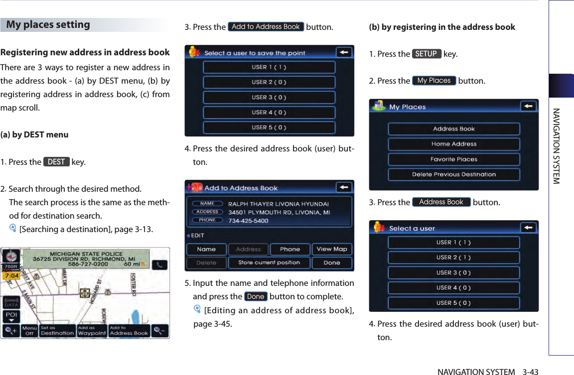 NAVIGATION SYSTEM3-43NAVIGATION SYSTEMMy places settingRegistering new address in address bookThere are 3 ways to register a new address in the  address book - (a) by  DEST  menu,  (b) by registering address in address book, (c) from map scroll. (a) by DEST menu1.Press the DEST key.2.Search through the desired method. The search process is the same as the meth-od for destination search.[Searching a destination], page 3-13.3.Press the Add to Address Book button.4.  Press  the desired  address book (user) but-ton. 5.Input the name and telephone information and press the Done button to complete.[Editing an address of address book], page 3-45.(b) by registering in the address book 1.Press the SETUP key.2.Press the My Places button.3.Press the Address Book button.4.  Press  the desired  address book (user) but-ton.